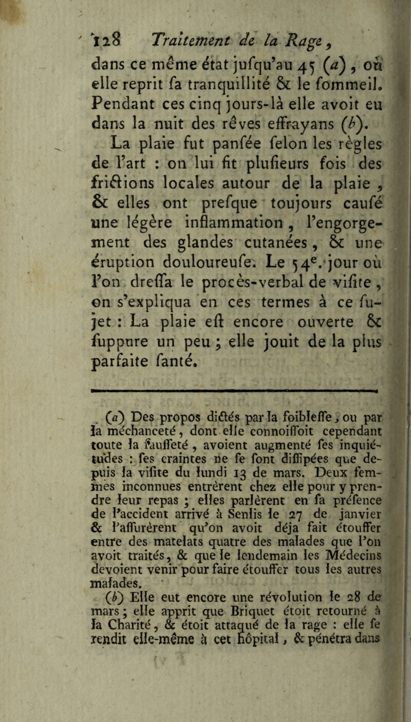 dans ce même état jufqu’au 45 (a) , on elle reprit fa tranquillité & le fommell. Pendant ces cinq jours-là elle avoit eu dans la nuit des rêves efFrayans (^). La plaie fut panfée félon les règles de l’art : on lui fit plufieurs fois des friftions locales autour de la plaie , & elles ont prefque toujours caufé une légère inflammation , l’engorge- ment des glandes cutanées, èc une éruption douloureufe. Le 54^. jour où l’on dreflfa le procès-verbal de vifite , on s’expliqua en ces termes à ce fu- jet : La plaie eft encore ouverte & fuppure un peu ; elle jouit de la plus parfaite fanté. (ày Des propos didlés par îa foibîefîe ^ ou par îa méchanceté, dont elle connoiflbit cependant toute la ftnifleté , avoient augmenté Tes inquié- tudes : fes craintes ne fe font diflîpées que de- puis la vifite du lundi 13 de mars. Deux fem- mes inconnues entrèrent chez elle pour y pren- dre leur repas ; elles parlèrent en fa préfence de l^accident arrivé à Senlis le 27 de janvier & falTiirèrent qifon avoit déjà fait étouffer entre des matelats quatre des malades que Pon avoir traités, &: que le lendemain les Médecins dévoient venir pour faire étouffer tous les autres malades. (^) Elle eut encore une révolution le 28 de mars; elle apprit que Briquet étoit retourné ^ fa Charité, & étoit attaqué de la rage : elle fe rendit elle-même h cet hôpital, & pénétra dans