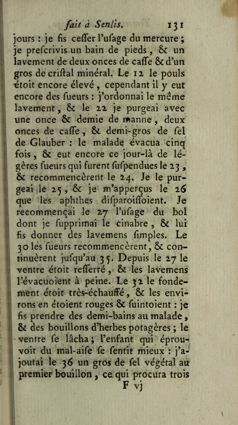 jours : je fis ceffer l’ufage du mercure ; je prefcrivis un bain de pieds, & un lavement de deux onces de caffe ôcd’un gros decriftal minéral. Le iz le pouls «toit encore élevé , cependant il y eut encore des fueurs : j’ordonnai le même lavement, & le zz je purgeai avec une once & demie de manne, deux onces de caffe, & demi-gros de fel de Glauber : le malade évacua cinq fois, & eut encore ce jour-là de lé- gères fueurs qui furent fiifpendues le Z3 , èc recommencèrent le 24. Je le pur- geai le 25 , & je m’appertjus le 26 que les aphthes difparoiffoient. Je recommençai le 27 l’ufage du bol dont je fupprimai le cinabre , & lui fis donner des lavemens fimples. Le 30 lés fueurs recommencèrent, & cort- i tinuèrent jusqu’au 35. Depuis le zy le ventre étoit refferré, & les lavemens révacuoïent à peine. Le 32 le fonde- ment étoit très-échauffé, & les envi- i| rons en étoient rouges & fuintoient : je r fis prendre des demi-bains au malade , !i & des bouillons d’herbes potagères ; le 1 ventre fe lâcha ; l’enfant qui éprou- I voit du mal-aife fe fentit mieux : j’a- ;i joutai le 36 un gros de fel végétal au i premier bouillon, ce qui procura trois