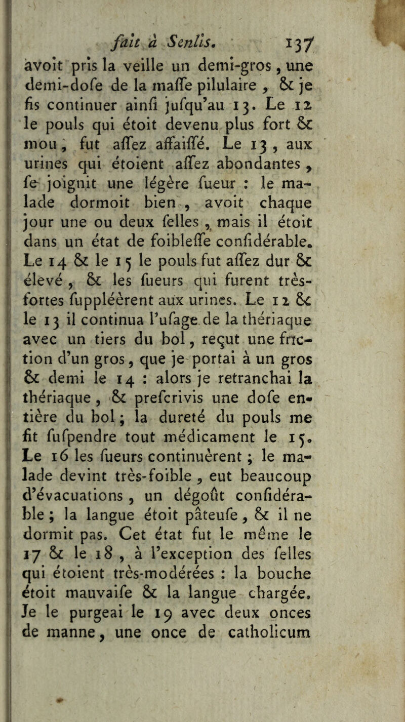 ij àvoit pris la veille un demi-gros , vme (| demi-dofe de la maffe pilulaire , & je I fis continuer alnfi jufqu’au 13. Le iz Ij le pouls qui étoit devenu plus fort & t mou, fut aflez affaiffé. Le 13, aux I urines qui étoient affez abondantes , !| fe joignit une légère fueur : le ma- li lade dormoit bien , avoit chaque j jour une ou deux Telles , mais il étoit ij dans un état de foiblelfe confidérable. \ Le 14 & le I 5 le pouls fut affez dur &c : élevé , ôc les Tueurs qui furent très- i fortes Tuppléèrent aux urines. Le izSc i le 13 il continua l’uTage de la thériaque ; avec un tiers du bol, requt une frrc- :! tion d’un gros, que je portai à un gros ij & demi le 14 : alors je retranchai la ' thériaque, & preTcrivis une doTe en» :■ tière du bol ; la dureté du pouls me :l fit TuTpendre tout médicament le 15. I Le 16 les Tueurs continuèrent ; le ma- I lade devint très-foible, eut beaucoup il d’évacuations , un dégoût confidéra- !■ ble ; la langue étoit pâteuTe, & il ne dormit pas. Cet état fut le même le ij 17 & le 18 , à l’exception des Telles :i qui étoient très-modérées : la bouche !i étoit mauvalTe 6c la langue chargée. ' Je le purgeai le 19 avec deux onces 1 de manne, une once de catholicum