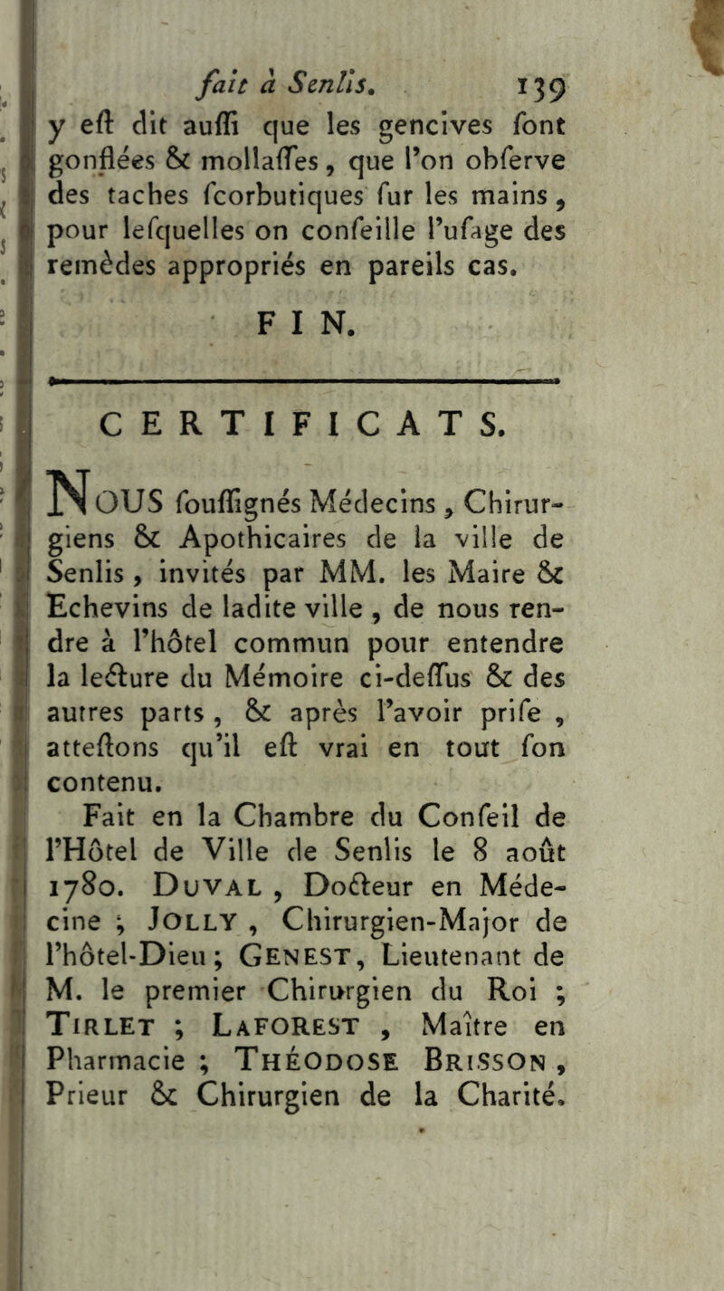 f I fait à Sentis, 139 y eft dit aufli que les gencives font I; gonflées & mollalTes, que l’on obferve des taches fcorbutiques fur les mains, pour lefquelles on confeille l’ufage des remèdes appropriés en pareils cas. 1 FIN. I CERTIFICATS. I Nous fouflignés Médecins, Chlrur- li giens & Apothicaires de la ville de si Senlis, invités par MM. les Maire Ô£ V Echevins de ladite ville , de nous ren- 1 dre à l’hôtel commun pour entendre îl la leélure du Mémoire ci-deflus & des B: autres parts , & après l’avoir prife , ■ atteftons qu’il eft vrai en tout fon : contenu. Fait en la Chambre du Confell de ■ l’Hôtel de Ville de Senlis le 8 août j 1780. Duval , Doéleur en Méde- ; cine ; Jolly , Chirurgien-Major de l’hôtel-Dieu; Genest, Lieutenant de l't M. le premier Chirurgien du Roi ; ’! Tirlet ; Laforest , Maître en I Pharmacie ; ThÉOdoSE BriSSOn y I Prieur &c Chirurgien de la Charité.