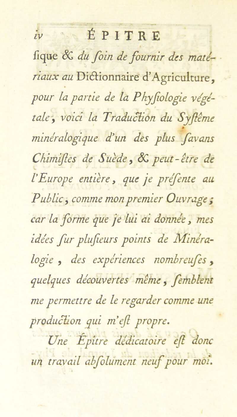 flque SC du. foin de fournir des mate- riaux au Di<5tionnaire cTAgriculture, pour La parde de la Phyfiologie vege- tale\ voici la Traduclion du Syfleme ¥ miner alogi que d’un des plus favans Chimijles de Suede, SC peut-etre de I'Europe entiere y que je prefente au Public, comme mon premier Ouvrage ; car la forme que je lui ai donnee} mes . - ... i de es fur plufieurs points de Minera- logie , des experiences nombreufes y quelques decouvertes meme y femblent me permettre de le regarder comme une produclion qui m efl propre. Une Epitre dedicat oire e(l donc un, travail abfolument neuf pour moi.