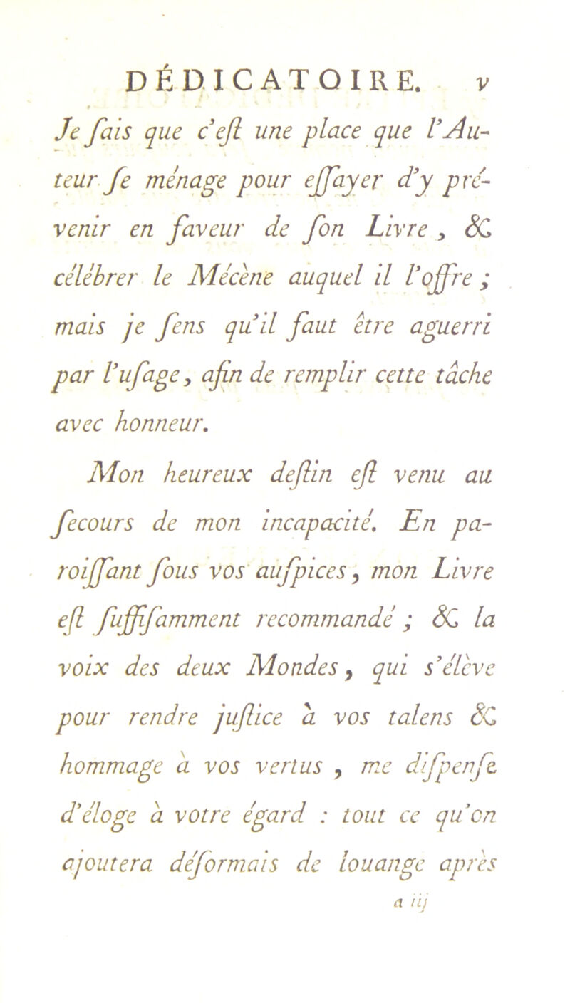 # ■ - Je fais que c efl une place que V Au- teur fe menage pour ejjayer d’y prc- venir en faveur de fon Livre , SC celebre?' le Mecene auquel il 1’offre ; mais je fens qud faut etre aguerri par Vufage, afin de remplir cette tache avec honneur. Mon heureux deflin ejl venu au Jecours de mon incapacite. En pa- roijjant fous vos aufpices, mon Livre efl fuffifamment recommande ; SC la voix des deux Mondes 9 qui s’elcvc pour rendre jujlice a vos talens SC hommage a vos verius , me dlfpenfe. Eeloge a votre egard : tout ce qucn ajoutera deformcds de louange apris a iij