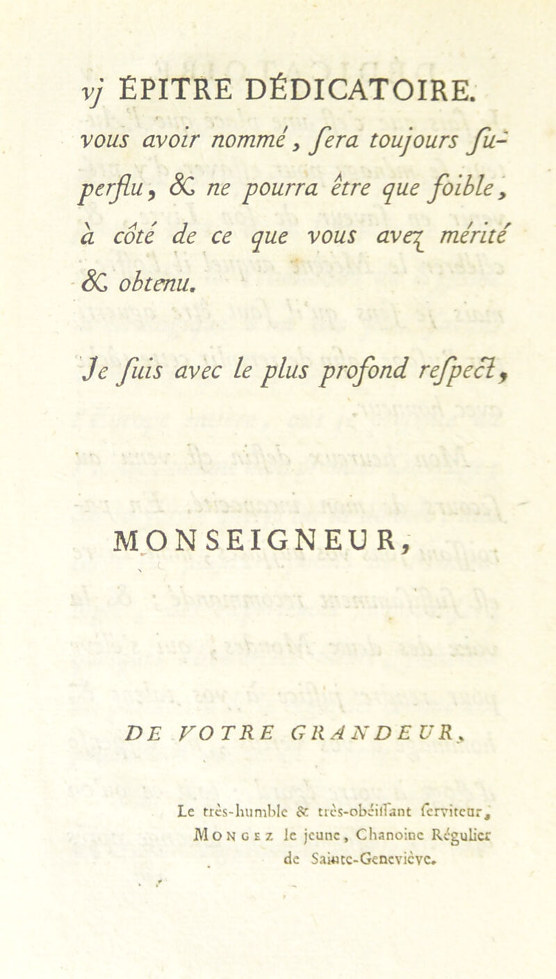 vj EPITRE DEDICATOIRE. vous avoir nomme , fera toujours fu- perflu, SC ne pourra etre que foible , a cote de ce que vous ave^ merite SC obtenu. Je fuis avec Le plus profond refpecl f MONSEIGNEUR, DE VOTRE GRANDEUR Le tres-humble & trcs-obsHiTant fervitcar, Mongez le jcunc, Chanoinc Regulier de Saiwtc-Gencvicvc,