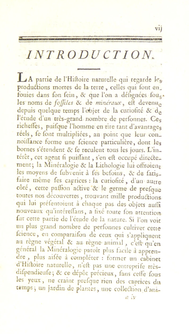 • l VIJ INTRODUCTION, L/A parcie de 1’Hiftoire naturelle qui regarde Ie& produdfcions morres de Ia- terre , celles qui font en_ fouies dans fon fein, & que l’on a defignees fous» les noms de fojjiles <k de mineraux, elf devenue depuis quelque temps 1’objet de la curiofite & de 1’etude d’un tres-grand nombre de perfonnes. Ces richelTes, puifque 1’homrne en tire rant d’avanrages reels, fe font tnultipliees, au poinc que leur con_ noillanee forme une fcience particuliere, dont le3 bornes setendent & fe reculent tous les jours. Len- teret , cet agent fi puilfant, s’en eft occupe diredte- mentj la Mineralogie & la Lithologie lui offroien^ les moyens de fubvenic a fes befoins, &: de fatis- faire meme fes caprices : la curiofite, d’un autre cote, cette paflion a&ive & le germe de prefque toutes nos decouverres , trouvant mille productione qui lui prefencoient a cbaque pas des objets audi nouveaux qu’intere(Tans, a fixe route fon attentiori- fur cette partie de letude de la nature. Si fon voit im plus grand nombre de perfonnes cultiver cette fcience, en comparaifon de ceux otii s’appliquenc au regne vcgetal & au regne animal, c eft- quen general Ia Mineralogie paroic plus facile a appren- dre plus aifee a complerer : former un cabi net d Hifioire naturelle, n’eft pas une entreprife eres- difpendieufe • & ce dcpbt prccieux, fans celle fous les yeux , ne crainc prefque rien des caprices du tempsj un jardin de plantes, une colleftion d’ani-