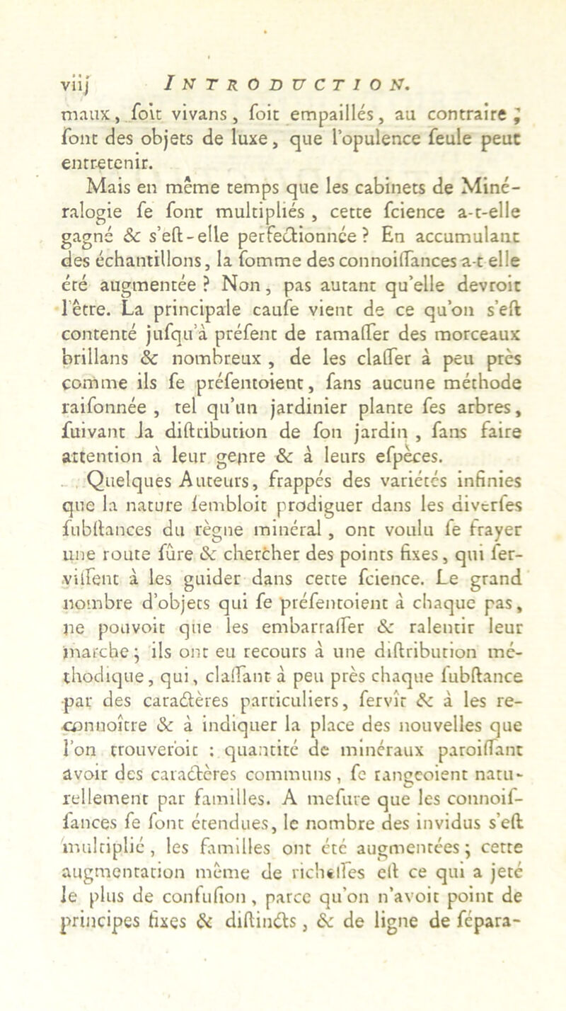 maux, foit vivans, foit empailles, au contraire^ Tone des objets de luxe, que Topulence feule peuc entretenir. Mais en merae temps que les cabinets de Minc- ralogie fe font multiphes , cette fcience a-t-elle gagne & s’eft-elle perfectionnee ? En accumulanc des echantillons, la fomme des connoiflances a-t el!e ere augmentee ? Non, pas autant qu’elle devroit Tetre. La principale caufe vient de ce quon s’eft contente jufqiTa prefent de ramalTer des morceaux 'orillans & nombreux , de les clalTer a peu pres comme iis fe prefentoient, fans aucune methode raifonnee , tel qu’un jardinier piante fes arbres, fuivanc ia difteibution de fon jardin , fans faire attention a leur gepre & a leurs efpeces. Quelques Auteurs, frappes des varietes infinies que la nature lembloit prodiguer dans les diverfes fubltances du regne mineral, ont voulu fe frayer une route fure & chercher des points fixes, qui ler- .viifent a les guider dans cette fcience. Le grand nombre dobjets qui fe prefentoient a chaque pas, ne pouvoit que les embarralfer & ralentir leur jnarche • iis ont eu recours a une diftribution me- thodique, qui, claifant a peu pres chaque lubftance par des cara&eres particuliers, fervit & a les re- connoitre & a indiquer la place des nouvelles que l’on trouveroic : quantite de mineraux paroilTant avoir des caracteres communs, fe rangeoient natu- rellement par familles. A mefure que les connoif- lances fe font etendues, lc nombre des invidus seft. multiplic , les familles ont ete augmentees; cette augmentarion meme de richtlfes ell ce qui a jete le plus de confufion, parce qu’on lfavoit point de principes hxes & diftindts, & de ligne de fepara-