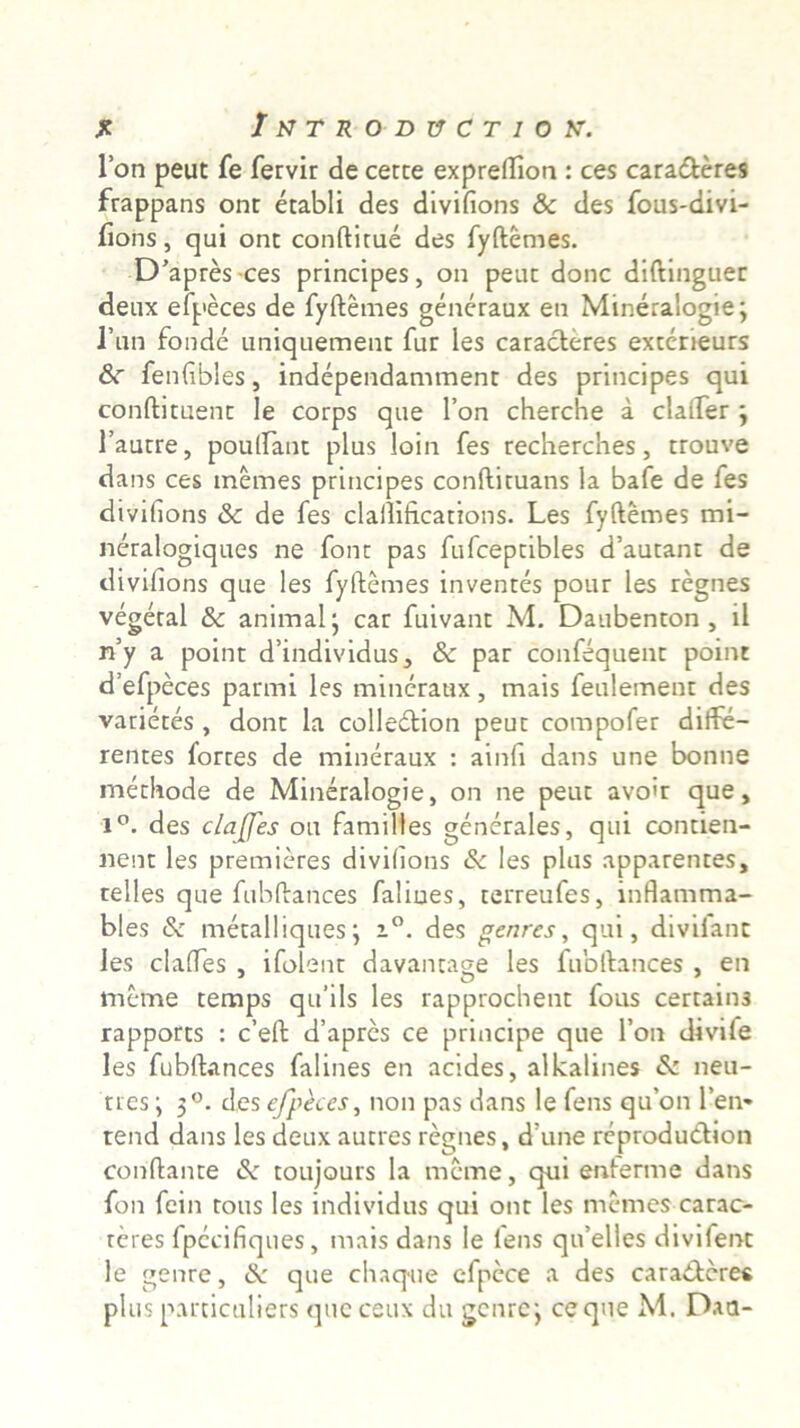 je Iktroductiok. l’on peut fe fervir de certe expreflion : ces cara&eres frappans ont etabli des divifions & des fous-divi- fions, qui ont conftitue des fyftemes. D’apres ces principes, on peut donc diftinguec deux efpeces de fyftemes generaux en Mineralogie; 1’un fonde uniquement fur les caracteres extcrieurs &r fenfibles, independamment des principes qui conftituent le corps que l’on cherche a claifer 3 1’autre, poulfant plus loin fes recherches, trouve dans ces tnemes principes conftituans la bafe de les divifions & de fes clallifications. Les fyftemes mi- neralogiques ne font pas fufceptibles d’autant de divifions que les fyftemes inventes pour les regnes vegetal & animal* car fuivant M. Daubenton , il rfy a point dfindividus, & par confequent point defpeces parmi les mineraux, mais feulement des vatietes , dont la colledion peut compofer diffe- rentes fortes de mineraux : ainfi dans une bonne methode de Mineralogie, on ne peut avoft que, 1°. des claffes ou familtes generales, qui contien- nent les premieres divifions & les plus apparentes, telles que fubftances faliues, terreufes, inflamma- bles & metalliques; i°. des genres, qui, divilant les claftes , ifolent davantage les fubftances , en meme temps qu’ils les rapprochent fous certains rapports : c’eft d’apres ce principe que l’on divife les fubftances falines en acides, alkalines & neu- ri es ; 3°. des efpeces, non pas dans le fens qu’on rem rend dans les deux autres regnes, d’une reprodudion conftante de toujours la meme, qui enferme dans fon fein tous les individus qui ont les memes carac- teres fpecifiques, mais dans le lens qifelles divifenc le genre, dk que chaque cfpece a des cara&cres plus parciculiers que ceux du genre*, ce que M. Daa-