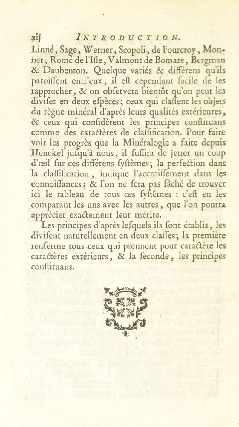 Linne, Sage, Werner, Scopoli, de Fourcroy, Mon* net, Rome de 1’Ifle, Valmont de Bomare, Bergraan Sc Daubenton. Qaelque varies & differens qu’ils paroiftent entr’eux, il eft cependant facile de les rapprocher, & on obfervera bientot quon peut les divifer en deux efpeces j ceux qui clafTent les objets du regne mineral d’apres leurs qualites exterieures, 5c ceux qui confiderent les principes conftituans comme des caraderes de claflihcarion. Pour faire voir les progres que la Mineralogie a faire depuis Henckel jufqu’a nous, il fuffira de jetter un coup d’oeil fur ces differens fyftemes; la perfedlion dans la claflificarion , indique TaccroilTement dans les connoiffances j & l’on ne fera pas fache de trouver ici le rableau de tous ces fyftemes : c’eft en les comparant les uns avec les autres, que l’on pourra apprecier exa&ement leur merite. Les principes d’apres lefquels iis font etablis, les divifent naturellement en deux clatfesj la premiere renferme tous ceux qui prennent pour cara&ere les caradteres exterieurs, & la feconde, les principes conftituans. **&**%?