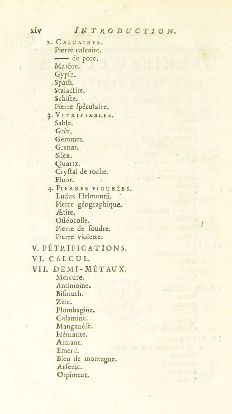 z. Calcaires. Pierrc calcairc. — de porc. Marbre. Gypfe. Spath. Stala&itc. Scbifte. Pierre fpdculaire. 3. Vit RIF iabi.es. Sablc. Gres. Gemmes. Grenat. Silex. Quartz. Cryftal de roche. Fluor. \ 4. Pierres figurees. Ludus Helmontii. Pierie geographique. iEtite. Ofleocolle. Pierre de foudre. Pierrc violette. V. PfeTRIFICATIONS. VI. e A L C U L. VII. DEMI-M6TAUX. Mercure. Ancimoine. Bifmuth. Zinc. Plombaginc. Calamine. Manganefe. Hcmaticc. Aimanr. Emeril. Eku de montaguc. Atfenic. Orpiinau,