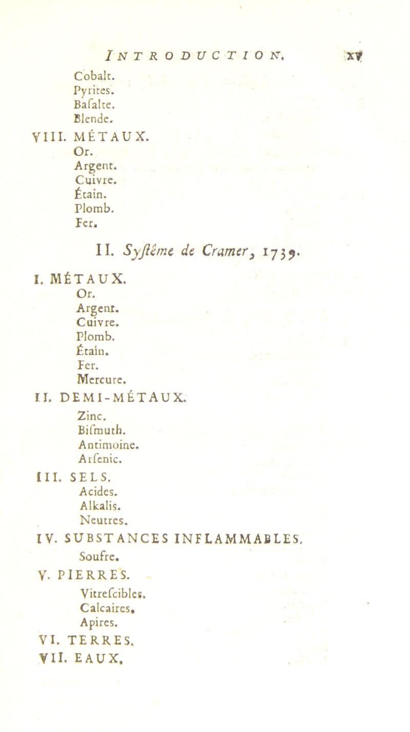 Cobalt. Pyrites. Bafalte. Blende. VIII. METAUX. Or. Argent. Cuivre. £tain. Plomb. Fer. II. Syjlime de Cramer, 1739. I. IVI £ T A U X. Or. Argenr. Cuivre. Plomb. £tain. Fer. Mercure. ii. demi-m£taux. Zinc. Bifmuth. Antimoine. Arfcnic. III. SELS. Acides. Alkalis. Neutrcs. IV. SUBSTANCES INFLAMMABLES. Soufre. Y. PIERRES. Vitrefcibles. Calcaircs. Apires. VI. TERRES. VII. EAUX.