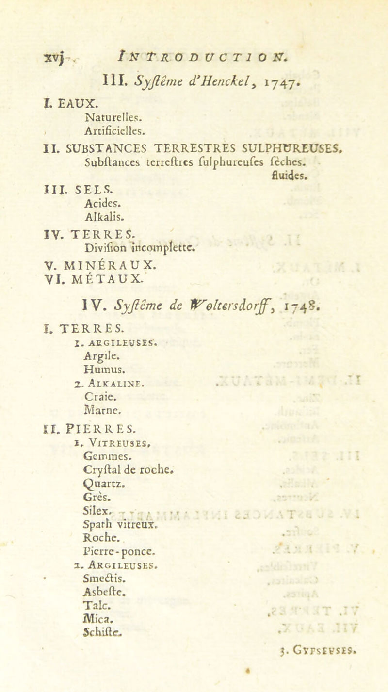 XVj >, III. Syji ane d’Henckel, 1747 I. EAUX. Naturclles. Artificielles. II. SUBSTANCES TERRESTRES SULPHUREUSES, Subftances terreftres fulphureufes feches. fluides. III. SELS. Acides. Alfcalis. IY. TERRES. Divifion ineomplettc. V. M1NERAUX. VI. METAUX. IV. Syjleme de tVolursdorff^ 174?. I. TERRES. I. AEGILEtfSES. Argile. Humus. 2- Alkaline. Craie. Marne. II. PIERRES. I. ViTREUSES, Gemmes. Cryftal de roche. Quartz. Gres. Silex. - r < ». ■ Sparh vitreux. Roche. Picrrc-ponce. z. Akgileuses. • Smeitis. Asbeftc. Tale. Mica. Schifte. j. GtrsrvsES