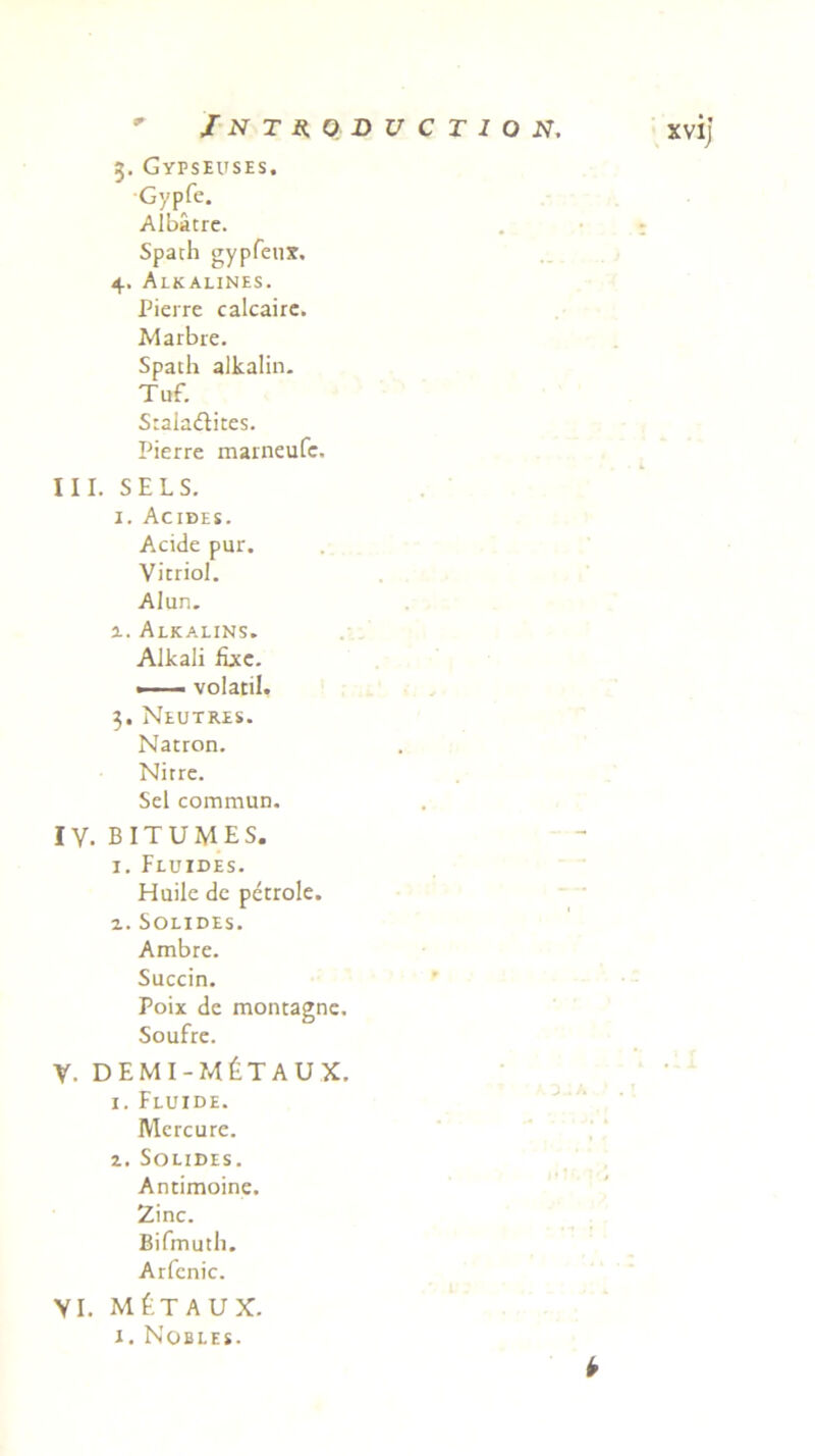 3. Gypseuses. Gypfe. Albatre. Spath gypfenx. 4. Alkalines. Pierre calcairc. Marbre. Spach alkalin. Tuf. Stala&ites. Pierre marneufc. III. SELS. 1. Acides. Acide pur. Vitriol. Alun. x. Alkalins. Alkali Uxe. - volatil. 3. Neutres. Natron. Nirre. Sei commun. IV. BITUMES. 1. Fluides. Huile de petrole. x. Solides. Ambre. Succin. Poix de montagne. Soufre. y. demi-m£taux. i. Fluide. Mercure. z. Solides. Antimoine. Zinc. Bifmuth. Arfenic. VI. MtTAUX. 1. Nobles. y