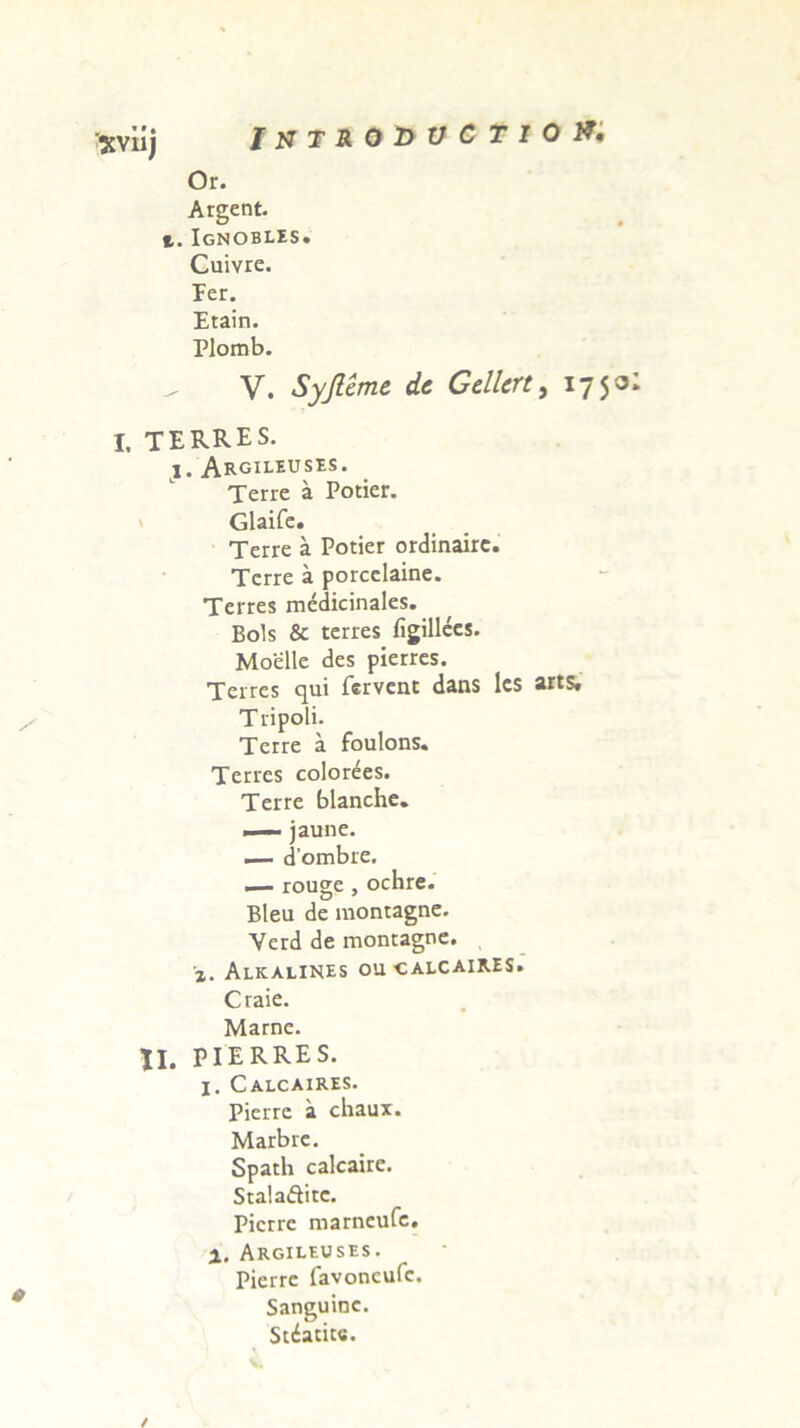 IUTR01>VCTI0&' 'XVnj Or. Argent. t. Ignobles. Cuivre. Ter. Etain. Plomb. V. Syjleme de Gellert, 1750 I, terres. i, Argileuses. Terre a Potier. Glaife. Terre a Potier ordinairc. Terre a porcelaine. Terres medicinales. Bois & terres figillecs. Moelle des pierres. Terres qui fervent dans lcs arts, Tripoli. Terre a foulons. Terres colorees. Terre blanche. —— jaune. — dombre. — rouge , ochre. Bleu de montagne. Verd de montagne. x. Alkalines oucalcaires. Craie. Marne. II. PIERRES. X. Calcaires. Pierrc a chaux. Marbre. Spath calcaire. Stalaftitc. Picrre marneufe. X. Argileuses. Pierre favoncufc. Sanguine. Scatite. /