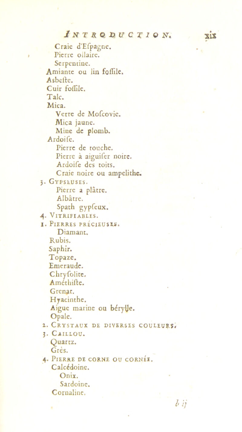Craie d'Efpagne. Pierie oilaire. Serpentine. Amiante ou iin foflile. Asbeile. Cuir foilile. Tale. Mica. Verre de Mofcovie. Mica jaune. Mine de plomb. Ardoife. Pierre de rouche. Pierre a aiguifer noirc. Ardoife des toits. Craie noire ou ampelithe. 3. Gypseuses. Pierre a platre. Albatre. Spach gypfeux. 4. Vitrifiabi.es. I. PlERRES PRECJEUSES. Diamant. Rubis. Saphir. Topaze. Emeraude. Chryfolire. Am^thifte. Grenar. Hyacinthe. Aigue marine ou bdry^e. Opale. 1. Crystaux de diverses couleurs 3. Caillou. Quartz. Gres. 4. Pierre de corne ou cornee. Calc&ioine. Onix. Sardoine. Cornaline.