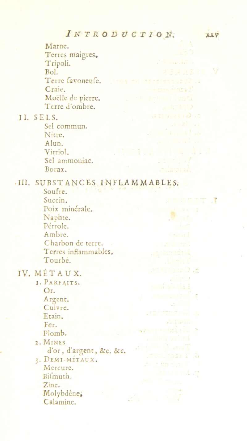 Marnc. Terres maigres, Tripoli. Bol. Terre favoneafe. Craie. Moelle de pierre. Terre d'ombre. II. SELS. Sei commun. Nitre. Alun. Vitriol. Sei arr.moniac. Borax. III. SUBSTANCES INFL AMM ABLES. Soufre. Succin. Poix minerale. Naohte. K Perrolc. Ambre. Charbon de terre. Terres inflammables, Tourbc. IV. M^TA U X. 1. Parfaits. Or. Argent. Cuivre. Etain. Fer. Plomb. 2. Mines d'or, d'argent, &c. &c. 3. Demi-metaux. Mcrcurc. Bifmuth, Z'nc. Molybdene, Calamine.