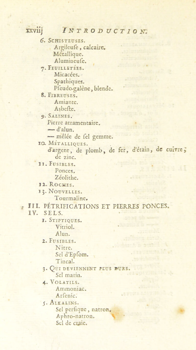 6. SCHISTEUSES. Argilcufe, calcaire. Mdtallique. Alumineufe. 7. Feuilletees. Micacces. Spathicjues. Pfeudo-galene, blendc. 8. Fibreuses. Amiance. Asbefte. $. SALINES. Pierre atramentaire. — dalun. *— melee de fel gemme. 10. Metalliques. d‘argent, de plomb, de fer, detain, de cuivre de zinc. 11. Fusibles. Ponces, Zeolithe. I i. Roches. i 3- Nouvelles. Tourmaline. III. PfeTRIFICATIONS ET PIERRES PONCES. IV. SELS. 1. Stiptiques. Vitriol. Alun. 2. Fusibles. Nitre. Sei d’Epfom. Tincal. 3. Qui deviennent plus burs. Sei marin. 4. Volatils. Amraoniac. Arfenic. 5. Alkalins. Sci perfiquc, natron. Aphro-natron. \ Sei de craie.