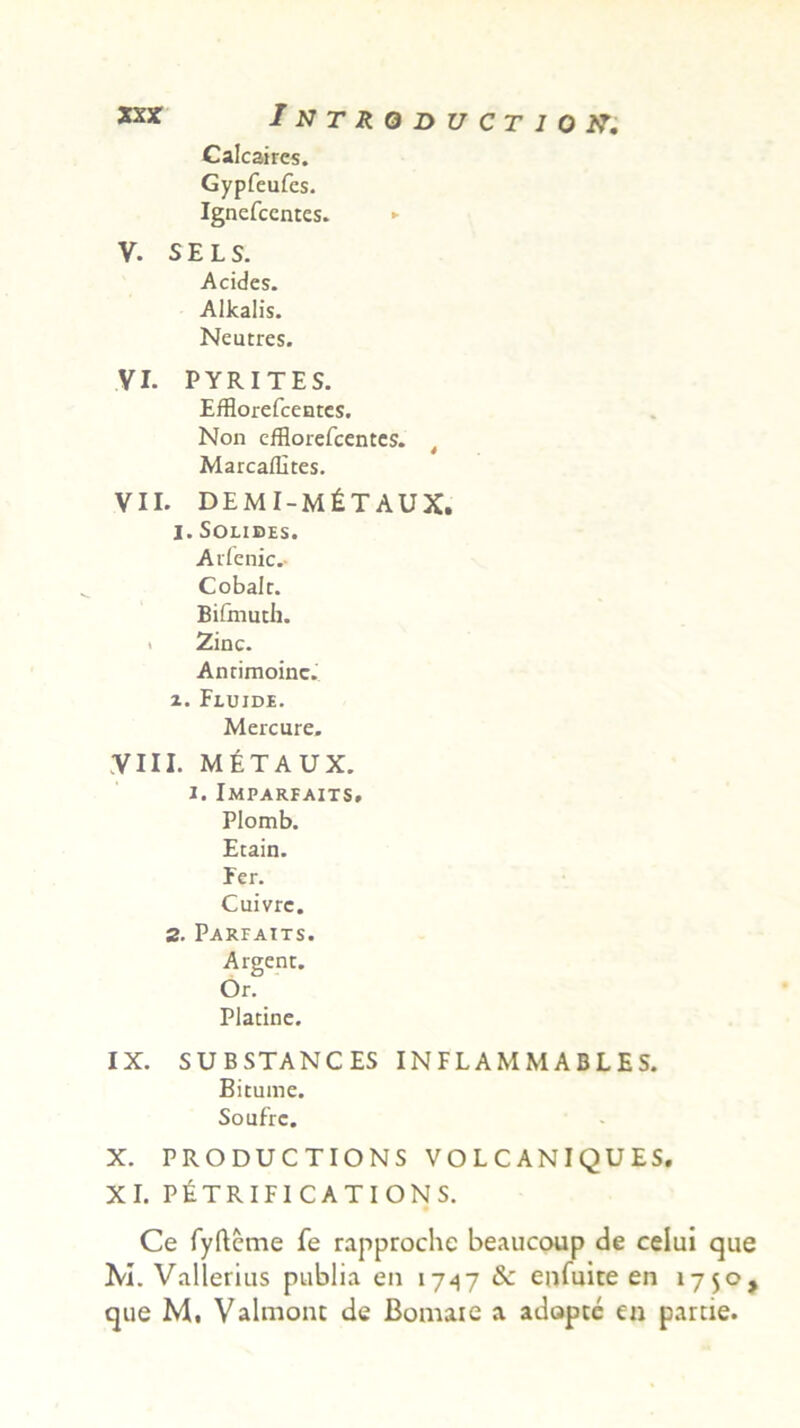 Calcaires. Gypfeufes. Ignefcentcs. ► V. S E L S. Acides. Alkalis. Neutres. VI. PYRITES. Efflorefceates. Non cfflorefcentes. Marcaflltes. VII. DEMI-M^TAUX. I. Solides. Aifenic.- Cobalr. Bifmuth. i Zinc. Antimoinc.’ 1. Fluide. Mercure. Vin. m£taux. i. Imparfaits. Plomb. Etain. Fer. Cuivrc. 2. Parfaits. Argent. Or. Placine. IX. SUBSTANCES INFLAMMABLES. Bitume. Soufrc. X. PRODUCTIONS VOLCANIQUES. XI. P&TRIFICATIONS. Ce fyfteme fe rapprochc beaucoup de celui que Ivi. Vallerius publia en 1747 & enfuite en 1750, que M, Valmonc de Bomaie a adopte en parde.