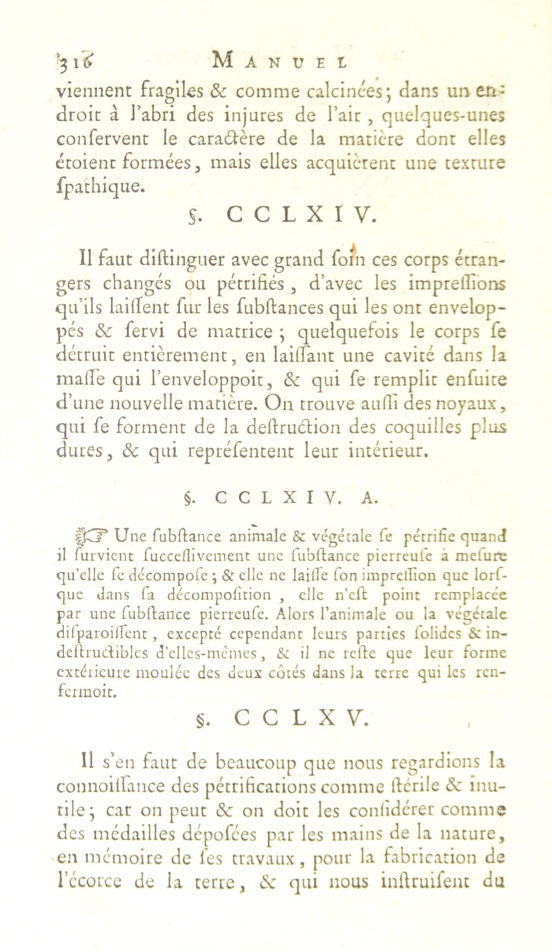 viennent fragiles & comme calcinees; dans un en- droic a 1’abri des injures de l’aic , quelques-unes confervent le caradiere de la matiere dont elles etoient formees, mais elles acquicrent une texture fpathique. §. C C L X I V. II faut diftinguer avec grand foin ces corps etran- gers changes ou petrifi.es , d’avec les impreflions qrfils lailfent fur les fubftances qui les ont envelop- pes & fervi de matrice ; quelquefois le corps fe dctruit entierement, en lailfant une cavite dans la maire qui 1’enveloppoit, &c qui fe remplit enfuite cTune nouvelle matiere. On trouve audi des noyaux, qui fe forment de la deftrudtion des coquilles plus dures, & qui reprefentent leur interieur. §. C C L X I y. A. f£? Une fubftance animale & vegetale fe petrifie quand il furvient fucceflivement une fubftance pierreufe a mefure qu'elle fe decompofe ; & elle ne laitfe fon imprellion que lorf- que dans fa decompolition , elle n’eft point rcmplacee par une fubftance pierreufe. Alors 1’animale ou la vegetale dilparoilfenc, excepte cependant leurs parties folidcs & in- deftru&ibles d'elles-memes, & il ne rcfte que leur forme extericure moulec des dcux cotes dans la terre qui les ren- fermoit. §. C C L X V. Il s’en faut de beaucoup que nous regardions la connoilfance des petrificarions comme ftcrile <$e inu- tile; car on peut Sc on doit les conliderer comme des medailles depofees par les maius de la nature, en memoire de les travaux, pour la fabrication de lccorce de la terre, Sc qui nous inftruifent du