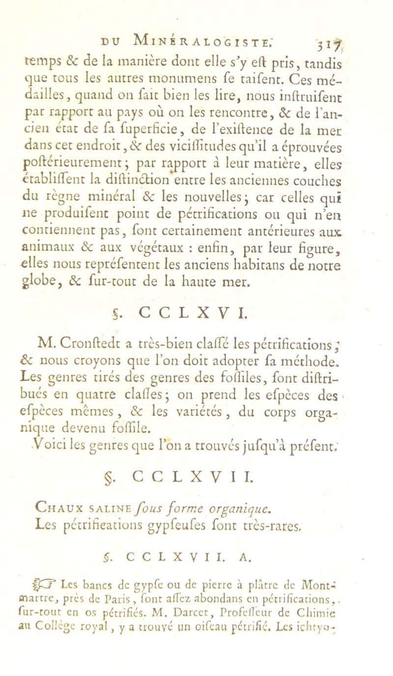 remps & de Ia maniere donc elle sJy eft pris, tandis que tous les autres monumens fe taifent. Ces me- dailles, quand 011 faic bien les lire, nous inftruifent par rapporc au pays ou on les rencontre, & de i’an- cien erat de fa fuperficie, de 1’exiftence de Ia mer dans cec endroit, &■ des vicifiitudes qu’il a eprouvees pofterieurement; par rapporc a leur madere, elles etablilTenc la diftinction entre les anciennes couches du regne mineral & les nouvellesj car celles qui ne produifenc point de petrifications ou qui n’ea conriennent pas, fonc cercainement anterieures aux animaux & aux vegetaux : enfin, par leur figure, elles nous reprefentent les anciens habitans de notre globe, & fur-touc de Ia haute mer. s. c c l x y 1. M. Cronftedt a tres-bien clafie les perrificacions; Sc nous croyons que l’on doic adopter fa methode. Les genres tires des genres des fofiiles, font diftri- bues en quatre clafies- on prend les efpeces des efpeces memes , & les varieces , du corps orga- nique devenu fofiile. •Voici les genres que l’ona trouves jufqua prefent.' §. C C L X V I I. Chaux saline fous forme organique. Les petrifieations gypfeufes font tres-rares. §. C C L X V I I. A. Les banes dc gypfc ou dc pierre a platrc dc Mont- martre, pres de Paris, fonc afiez abondans en petrifieations,. fur-tout en os pdtrifics. M. Darcct, ProfdTcur dc Cliimie au Collcge roya!, y a trouve un oifeau pderifid. Les ichtyo-