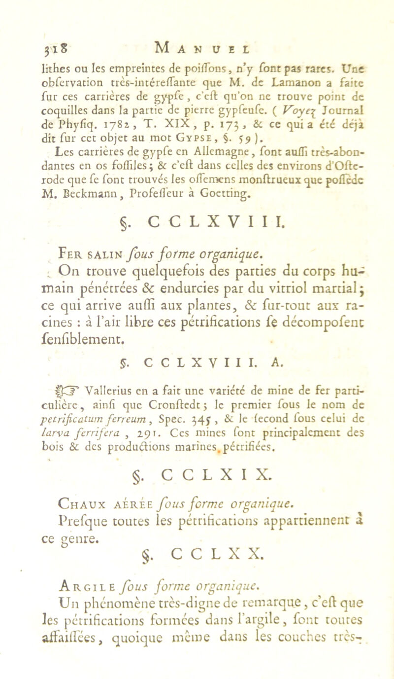 lithes ou Ies empreintes de poiflbns, n’y font pas rates. Une obfervation tres-intereflante que M. de Lamanon a faite fur ces carrieres de gypfe, c’eft qu’on ne trouve point de coquilles dans la partie de pierre gypfeufc. ( Voye£ Journal de Phyfiq. 1781, T. XIX, p. 173, & ce quia etd deja dit fur cet objet au mot Gypse, §. 55 ). Les carrieres de gypfe en Allemagne, font auUi tres-abon- dantes en os foffiles; & c’ell: dans celles des envixons d’Ofte- rode que fe font trouves les olTemens monftrueux que poflede M. Beckmann, Profefleur a Goetting. §. C C L X V I I I. Fer salin fous forme organique. On trouve quelquefois des parties du corps hu- main penetrees & endurcies par du vitriol mardal j ce qui arrive audi aux plantes, & fur-rout aux ra- cines : a l’air libre ces petrihcations fe decompofenc fenfiblement. 5. C C L X V I I 1. A. Vallerius en a fait une variete de mine de fer parti- culiere, ainfi que Cronftedt; le premier fous le nom de p et rificaturn ferreum, Spec. 34J , & le lecond fous celui de larva ferrifera , 29 r. Ces mines font principalement des bois & des produ&ions marines.petrifiees. §. C C L X I X. Chaux aeree fous forme organique. Prefque toutes les petrihcations appartiennent a ce genre. §. C C L X X. Argile fous forme organique. U11 phenomene tres-digne de remarque, c’eft que les pctrifications formees dans 1’argile, font toutes adaillces, quoique me me dans les couches tres-