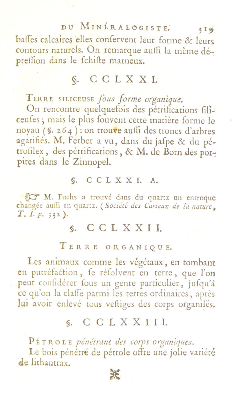 balles calcaires elles confervent leur forme & leurs contours naturels. On remarque aufli la mcme de- prellion dans le fchifte marneux. §. C C L X X I. Terre siliceuse Jous forme organique. On rencontre quelquefois des petrifications fili- ceufes j mais le plus fouvent cette matiere forme le noyau (§. 264 ): on trouve aulli des troncs darbres agatifics. M. Ferber a vu, dans du jafpe & du pe- trofilex , des petrifications, & M. de Born des por- pites dans le Zinnopel. §. C C L X X I. A. fCP M. Fuchs a trouve dans du quartz un entroque changee audi en quartz. (Sociate des Curieux de la naturet t. i. p. 331). §. C C L X X I I. Terre organique. Les animaux comme les vegetaux, en tombant en putiefaction , fe refolvent en terre, que l’on peut confiderer fous un genre particulier, jufqu’a ce qu’on la clalfe parmi les terres ordinaires, apres lui avoir enleve tous veftiges des corps orgamfes. §. C C L X X I I I. Petro l E penetrant des corps organiques. Le bois penetre de petrole offre une jolie varicet* de lichantrax.
