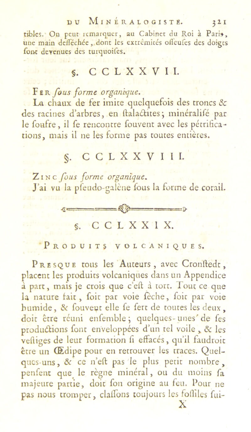 tiblcs. On pcut rcmarquer, au Cabinet du Roi a Pari», une main deflechde dont les extremices ofleufes des doigts fom deYenues des turquoifes. §. C C L X X V I I. Fer fous forme organique. La chaux de fer imice quelquefois des troncs Sc des racines d’arbres, en italadhtes; mineralife par le fotifre, il fe rencontre fouvent avec les pecrifica- tions, mais il ne les forme pas toutes entieres. §. c c l x x y 1 1 1. Z 1 n c fous forme organique. J’ai vu la pfeudo-galene fous la forme de corail. <L'^-= -■ i> §. C C L X X 1 X. Produits VOLCANIQUES. Presque rous les Auteurs , avec Cronftedc, placent les produits volcaniques dans un Appendice a part, mais je crois que c’eft a tort. Fout ce que la nature fait , foit par voie leche, foic par voie humide, & fouveut elle fe fert de tomes les deux, doit etre rcuni enfemble; quelques-unes'de fes produdtions font enveloppees d’un tel voile , & les vefliges de leur formation fi effaces, qu’il faudroic etre un CEdipe pour en retrouver les traces. Quel- qucs-uns, & ce n’eft pas le plus petit nombre, penfent que le regne mineral, ou du moins fa majeure partie, doit fon origine au feu. Pour ne pas nous tromper, clalfons toujours les fofliles fui-