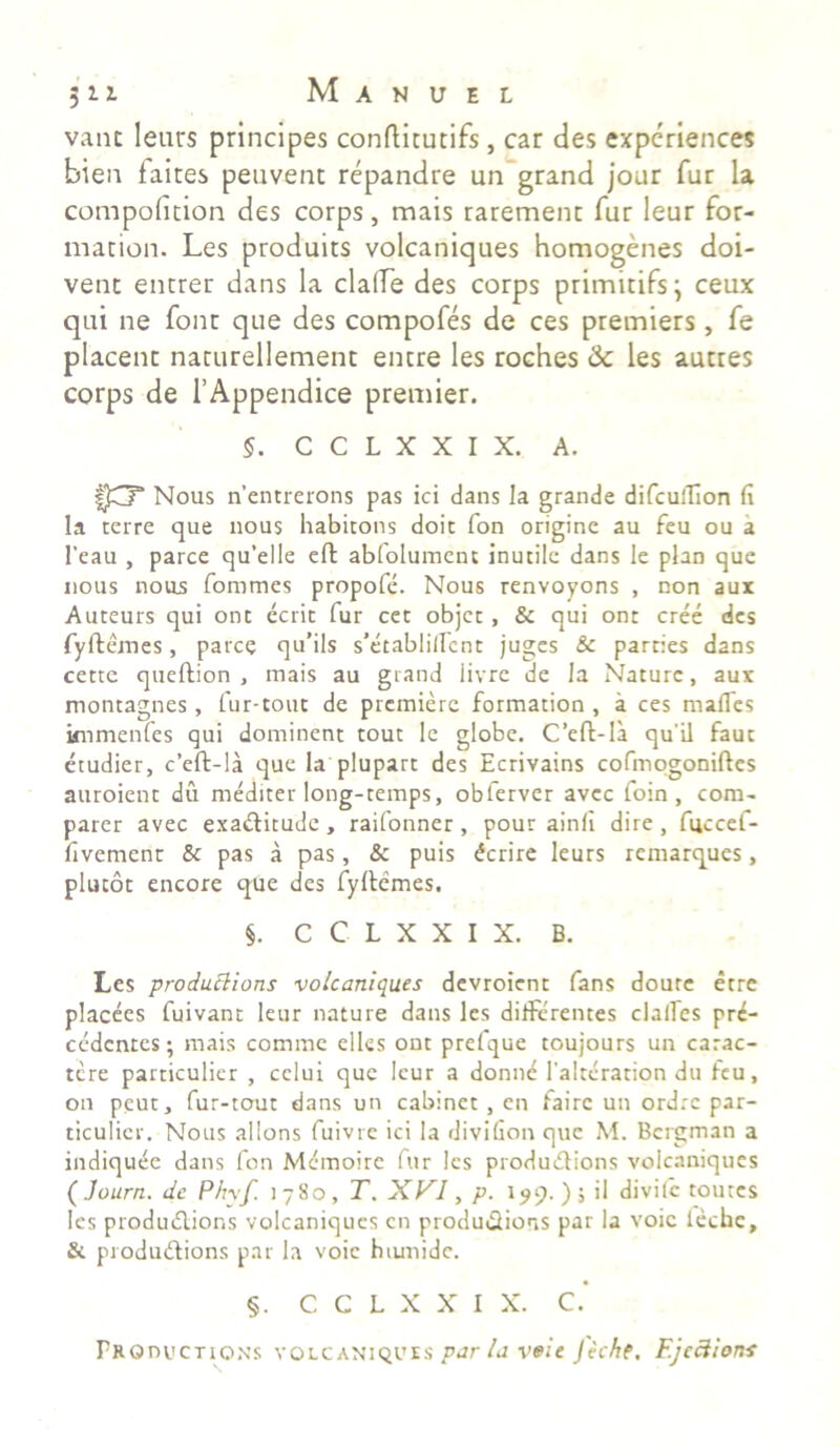 vane leurs principes conftitutifs, car des expcriences bien faites peuvent repandre un grand jour fur la compoluion des corps, mais raremenc fur leur for- mation. Les produits volcaniques homogenes doi- vent entrer dans la clafle des corps primitifs; ceux qui ne fonr qne des compofes de ces premiers, fe placent naturellement encre les roches & les autres corps de 1’Appendice premier. §. C C L X X I X. A. ? Nous nentrerons pas ici dans Ia grande difcuiTIon (i Ia terre que nous habitons doit fon origine au feu ou a l’eau , parce qu‘el!e effc abfolument inutile dans le plan que nous nous fommes propofe. Nous renvoyons , non aux Auteurs qui ont ecrit fur cet objet, & qui ont cree des fyftemes, parce qu’ils s’etablilfcnt juges & parties dans cette queftion , mais au grand iivre de Ia Nature, aux montagnes , fur-tout de premierc formation , a ces mades knmenfes qui dominent tout le globe. C’eft-Ia qu'il faut etudier, c’eft-la que Ia plupart des Ecrivains cofmogoniftes auroient du mediter long-temps, obferver avee foin , com- parer avec exadtitude , raifonner , pour ainfi dire , fuccef- dvement & pas a pas, & puis ferire leurs remarques, plucot encore que des fyftemes. §. C C L X X I X. B. Les produBions volcaniques devroient fans doure etre placees fuivant leur nature dans les differentes clades pro- cedentes ; mais comme elles ont prefque toujours un carac- tere particulier , cclui que leur a donne falteration du feu, on peut, fur-tout dans un cabinet , en fairc un ordre par- ticulicr. Nous allons fuivre ici la divifion que M. Bergman a indiquOe dans fon Mcmoirc fur les produdtions volcaniques ( Journ. de Phyf. 1780, T. XVI, p. 199. ) ; il divifc toutes les produdtions volcaniques cn produ&ions par la voic leche, & produdtions par la voic htunidc. §. C C L X X I X. C. PROnucTioxs volcaniques pur la voic Jec/tf, Ejections
