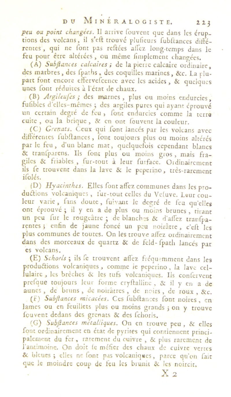 peu ou point changees. II arrive fouvent que dans Ies tfrup- tions des volcans, il s’eft trouve plufieurs fubftances diffe- rentes , qui ne font pas reftees affez long-temps dans le feu pour etre altdees, ou meme fimplcment changees. (A) Subftances calcaires ; de la pierre calcaire ordinaire, des marbres, des fpat.hs. des coqqilles marines, &c. La plu- part font encore effervefcence avec les acides , & quelqucs unes font reduites a l etat de chaux. (B) Argileufcs ; des marnes , plus ou moins endurcies, fufibles delles-memes ; des argiles pures qui ayant eprouve un cercain degre de feu , font endurcies comme la terre cuite , ou la brique , & cn ont fouvent la couleur. (C) Grenats. Ceux qui font lances par les volcans avec differentes lubflances, font toujours plus ou moins alteres par le feu, d’un blanc ntat, quelquefois ccpendant blancs & tranlparens. Iis font plus ou moins gros , rnais fra- giles Si friables , fur-tout a leur furface. Oidinaoremenc iis fe trouvent dans la lave Si le peperino, tres-rarement ifoles. (D) Hyacinthcs. Elles font affez communes dans les pro- dudions volcaniques , fur-tout celles du Veluve. L«ur cou- leur varie, fans doute, fuivaut le degrd de feu quellcs ont eprouve ; il y en a de plus ou moins brunes , rirant un peu fur le rougeatre ; de blanchcs Si daffez tranfpa- rentes ; enfin de jaune fonce un peu noiratre, c’cft les plus communes de toutes. On les trouve aflez ordinairemenc dans des morceaux de quartz Si de feld-fpatli lances par es volcans. (E) Schorls ; iis fe trouvent affez fitfqu-mmcnt dans les produdions volcaniques, comme ie peperino, la lave cel- lulaire, les brcchcs Si les tufs volcaniques. Iis confervent prefque toujours leur forme cryftalline , & il y en a de aunes , de bruns , de noiratres , de noirs , de roux , Sic. (F) Subftances micacees. Ces fubftances font noires , cn James ou en feuillets plus ou moins grands ; on y trouve Icuvent dedans des grenats & des fchorls. (G) Subftances metaliiques. On cn trouve peu , & elles font ordinairement en etat de pyrites qui contienncnt princi- palement du fer, rarement du cuivre , & plus raremenc de 1'antimoine. On doit fe mefier des chaux de cuivre vertes & bicues ^ elles nc font pas volcaniques, parce qu'on fait que ie moindre coup de feu les bi unit Si les noircit.