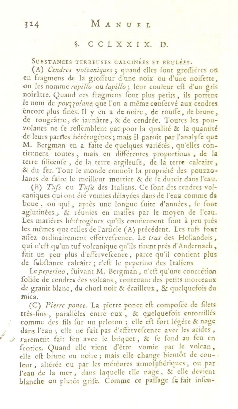$. C C L X X I X. D. SUBSTANCES TERRIUSES CALCINEES ET BRULEES. (A) Cendres vo/caniques $ quand elles font groffieres oQ en fragmens de la grofleur d’une noix ou d’une noifette, on les nomme rapi Ilo ou lapillo ; leur couleur eft d'un gris noiratre. Quand ccs fragmens font plus petits, iis portent ie nom de pouftolane que l'on a meme conferve aux cendrcs Cncore plus fines. 11 y en a de noire , de rouffe, de brune, de rougeatre, de jaunatre,& de cendree. Toutes les pou- zolanes ne fe reficmblent pas pour la qualite & la quantitc de leurs parties heterogenes; mais il paroit par 1’analyfe que M. Bergman en a faite de quclques varietes, qu’elles con- tiennent toutes , mais en differentes proportions , de la terre filiceufe , de la terre argileufe, de la terre calcaire , & du fer. Tout le monde connoit la propriete des pouzzo- lancs de faire le mcillcur mortier & de te durcir dans 1’eau. (B) Tufs ou Tufa des Italiens. Ce font des cendres vol- caniques qui ont ctd vomies delayees dans de l’eau comme ds boue , ou qui, apres une longue fuitc d’annees, fe font aglutinees , & r^unies en malles par le moyen de 1’eau. Les matieres heterogenes qu’ils contiennent font a peu pres les memes quecellesde 1'article (A) precedent. Les tufs foat afiez ordinairement effervefcence, Le tras des Hollandois, qui n’eft qu’un tuf volcanique qu'ils tirent pres d’Andernach , fait un peu plus deffervefcence, parce qu’il contient plus de fubftance calcaire; c’eft le peperino des Italiens Lepeperino, fuivant M. Bergman , n‘cft qu’une concretion folide de cendres des volcans, contenant des petits morceaux de granit blanc, du chori noir & ecailleux , & quelquefois du mica. (C) Pierre ponce. La pierre ponce eft compofee de filets tres-fins, paralleles entre eux , & quelquefois cnrortillcs comme des fils fur un pcloton ; ellc eft fort legere & nage dans l'eau ; ellc ne fait pas d'cfFervefccnce avec les acides , ' -s iarement fait fcu avec le briquet , & fe fond au fcu cn feories. Quand ellc vient d’etre vomie par le volcan, ellc eft brune ou noire; mais ellc change bientot de cou- leur, altd(5c ou par les mdteores atmofphcriqucs, ou par J'eau dc la mer , dans laquclle cllc nage, &: elle devient blanchc ou plutot grite. Conunc cc paffage fc fait infen-