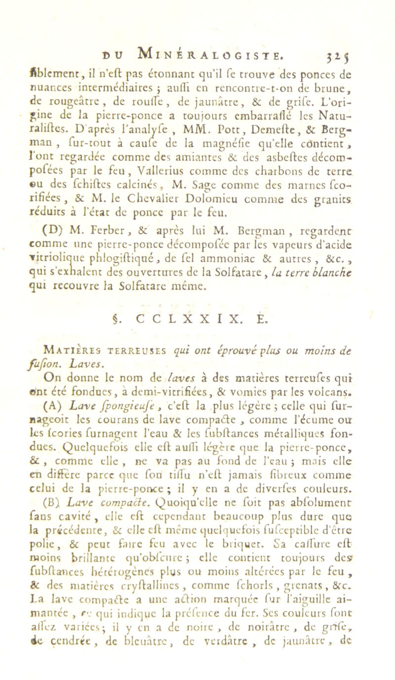 fiblcment, il n’eft pas etonnant qu’il fe crouve des ponces de nuances intermediaires ; audi en renconrre-t-on de brune, de rougeatre , de roulle , de jaunatre, & de grife. L’ori- gine de la pierre-ponce a toujours cmbarrafle les Natu- raliftcs. D apres 1'analyfe , MM. Pote, Demefte, & Berg- man , fur-cout a caule de la magnefie qu’elle cdmient, Pont regardee comme des amiantes & des asbeftes d^com- pofees par le feu, Vallerius comme des charbons de terre ©u des fchiftcs calcines, M. Sage comme des marnes fco- rifiees, & M. le Chevalier Dolomieu comme des granits reduits a Petat de ponce par le feu. (D) M. Ferber, & apres tui M. Bergman , regardenc comme une pierre-ponce decompofee par les vapeurs d’acide ▼ itrioliaue phlogiftiqne, de fel ammoniac & autres , &c., qui sexnalent des ouverttrres de Ia Solfatare , la terre blanchc qui recouvre la Solfatare menae. §. C C L X X I X. E. Matieres terreuses qui ont eprouve plus ou moins de fufion. Laves. On donne le nom de laves a des matieres terreufes quit ont dte fondues, a demi-vitrifiees, & vornies par les volcans. (A) Lave fpongieuje , c’eft la plus legere ; celle qui fur- nageoit les courans de lave compadte , comme Pdcume oa les Icories furnagent 1’eau & les fubftances metalliques fon- dues. Quelqucfois ellc eft aulli legere que la pierre-ponce, & , comme clle , ne va pas au fond de l’cau ; mnis clle en differe parce que fon tillu n’eft jamais fibreux comme celui de la pierre-ponce ; il y en a de diverfes couleurs. (B) Lave compacte. Quoiqu’ellc ne foit pas abfolumenr fans cavite, clle eft cepcndant beaucoup plus dure quo la precedenre, & clle eft mime quelqucfois fufccprible d’etrc polie, & peut faire feu avec le briquet. Sa callure eft moins brillante qu’obfcurc; ellc contient toujours des fubftances beterogenes plus ou moins alterces par le feu , & des matieres cryftallines , comme fchorls , grcnats, &c. La lave compaftc a une action marquee fur Paiguille ai- mantee , re qui indique la prcfence ou fer. Scs couleurs fonc allez varices; il y cn a dc noirc , dc noiratre , de gifte, de ccndree, dc blcuatrc, de verdatre , dc jaunatre, de