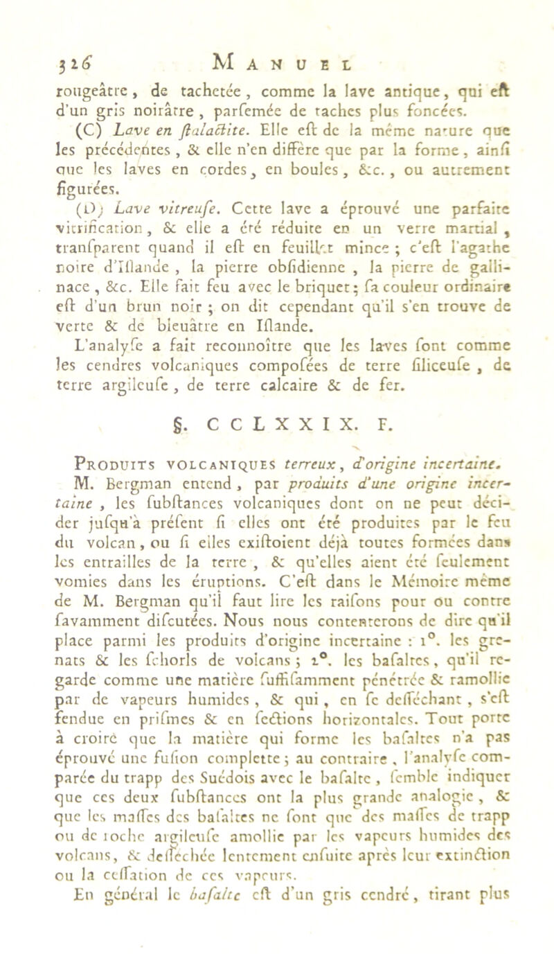 rougeatre , de tachetee , comme la lave antique, qui eft d'un gris noiratre , parfemee de tachcs plus foncees. (C) Lave en ftalaclite. Elie eft de la meme narure que les precededtes , & elle n’en differe que par la forme, ainfi que les laves en cordes, en boules, &c. , ou autrement figure'es. (0; Lave vitreufe. Cette lave a eprouve une parfaite vicrification, &c elle a ere reduite en un verre martial , tranfparent quand il eft en feuilftt minee ; c’eft 1'agathc noire d’IHande , la pierre obfidienne , Ia pierre de galli- nace , &c. Elle fait feu avec le briquet; facouleur ordinaire eft d'un brun noir ; on dic cependant qu’il s’en trouve de verte & de bieuatre en Mande. L’analyfe a fait recounoitre que les laves font comme les cenares volcaniques compofees de terre llliceufe , de terre argilcufe , de terre calcaire & de fer. §. C C L X X I X. F. Produits volcaniques terreux, dorigine incertaine. M. Bergman entend, par produits d‘une origine incer- taine , les fubftances volcaniques dont on ne peut deci- der jufqH'a prefent fi elles ont ere produites par le feu du volcan, ou fi eiles exiftoient deja toutes formees dans les entrailles de la terre , & qu’elles aient ete fculement vomies dans les eruptions. C’eft dans le Memoire meme de M. Bergman qu’il faut lire les raifons pour ou contre favamment difeutees. Nous nous contenrerons de dire qu ii place parmi les produits d’origine incertaine : i°. les gre- nats & les fchorls de voicans; i°. les bafalrcs, qu’il re- garde comme une matiere fuffifamment penetree & ramollic par de vapeurs humides , & qui , en fc dcfiechant , s’cft fendue en prifmes & en fe&ions horizontales. Tout porte a croire que la matiere qui forme les bafalrcs n'a pas eprouve unc fufion complette; au contraire , 1’analyfe com- parce du trapp des Sucdois avec le bafalte , fcmble indiquer que ccs deux fubftances ont la plus grande analogie , & que les maftes des bafaltes ne font que des maifes de trapp ou dc tochc argilcufe amollie par les vapeurs humides des voicans, & delfcchee lcntcment aifuite apres lcur extinftion ou Ia ceffation de ccs vapeurs. En gendral le bafahc eft d’un gris ccndrc, tirant plus