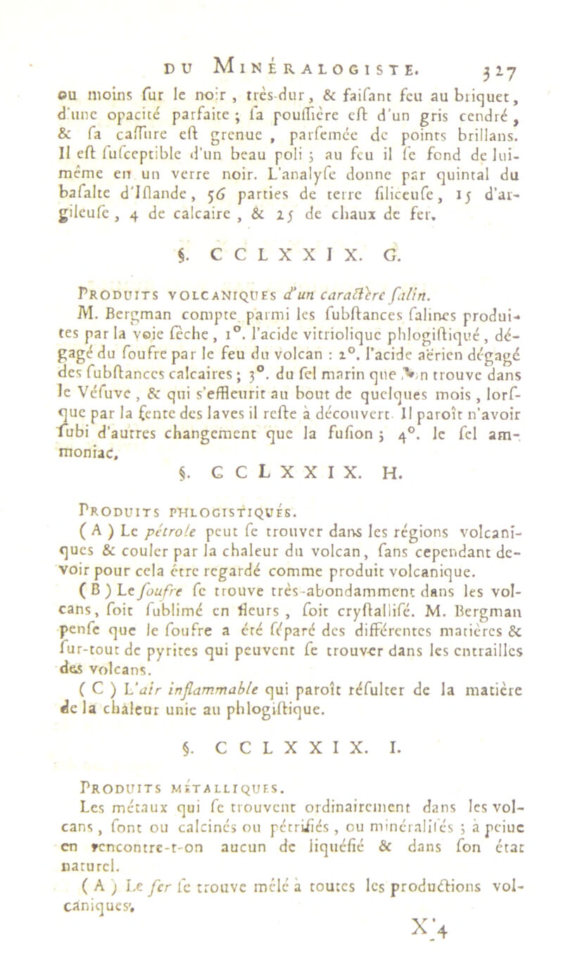 ©u nioins fur le noir , tres-dur, & faifant fcu aubriquet, dlunc opacice parfaite ; fa pouffiere cft d‘un gris ccndre , & fa caffure eft grenue , parfemee de points brillans. Il eft fufccptible d’un beau poli ; au fcu il fe fond de iui- meme en un verre noir. L'analyfe donne par quintal du bafalte d'Iflande , 56 parties de terre filiceufe, 15 d’ar- gileufc , 4 de calcaire , & 1; de chaux de fer. §. C C L X X I X. G. Produits volcaniques d‘un caratttre falirt. M. Bergman compte parmi les fubftances falines produi-* tes par la voie feche , i°. 1’acide vitrioliquc phlogiftique , dd- gage du foufre par le feu du voican : z°. 1’acide aerien degage des fubftances calcaires ; 30. du fel marin que ,Vn trouve dans Je Vefuve , & qui s'effleurit au bout de quelques mois, lorf- que par la fente des laves il refte a decouvert II paroit n'avoir rubi d'aurres changement que la fufion ; 40. le fel am- moniac, §. C C L X X I X. H. Produ i t s pklogtstiquhs. ( A ) Le petrote peut fe trouver dans les regions volcani- ques & couler par la chaleur du voican, fans cependant de- voir pour cela etre regarde comme produit volcanique. (B)L t foufre fe trouve tres-abondamment dans les vol- cans, foit fublimd en fleurs , foit cryftallife. M. Bergman penfe que le foufre a ere fdpare des differentes marieres & fur-tout de pyrites qui peuvent fe trouver dans les cntrailles dss volcans. ( C ) L'air inflammable qui paroit rdfulter de la matiere dcla chaleur unie au phlogiftique. §. C C L X X I X. I. Produits metalliquf.s. Les metaux qui fe trouvent ordinairement dans les vol- cans, font ou calcincs ou petriiids , ou mineraliles ; a pciuc en rencontre-t-on aucun dc liqttdfie & dans fon etac naturel. ( A ) Le fer fe trouve mele a toutes les produtftions vol- caniquesv