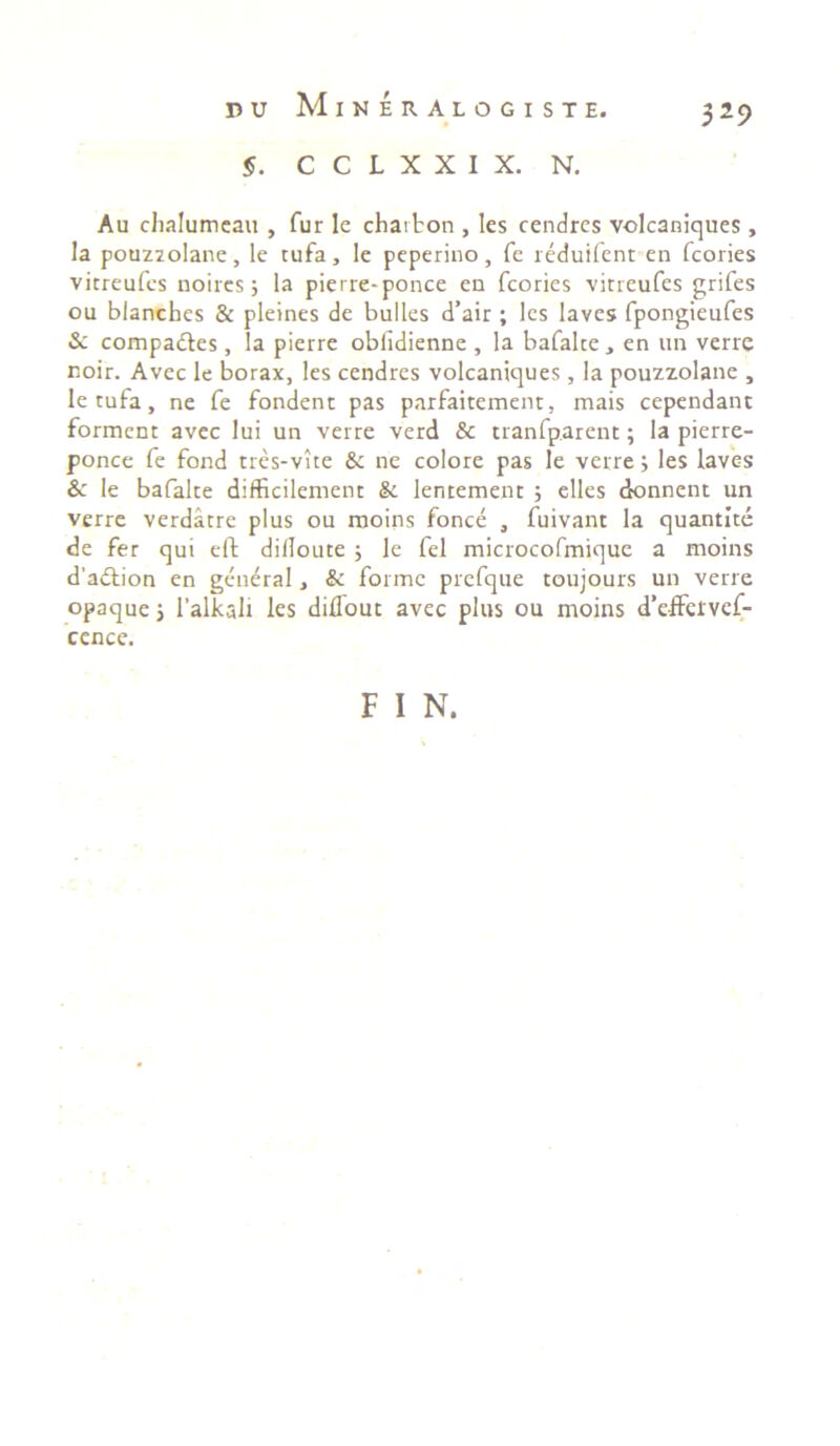 §. C C L X X I X. N. 329 Au chalumeau , fur le chaifcon , les cendres volcaniques , la pouzzolane, le tufa, le peperino, fe reduifent en fcories vicreufes noircs; la pierre-ponce en fcories vitreufes grifes ou blanches & pleines de bulles d’air ; les laves fpongieufes & compadtes, la pierre oblidienne , la bafalce } en un verre noir. Avec le borax, les cendres volcaniques, la pouzzolane , letufa, ne fe fondent pas parfaitement, mais cependant forment avec lui un verre verd & tranfp.arent; la pierre- ponce fe fond tres-vite &: ne colore pas le verre; les laves le bafalte difficilemenc & lentement ; elles donnent un verre verdatre plus ou moins fonce , fuivant la quantite de fer qui eft difloute ; le fel microcofmique a moins d’a£tion en general, & forme prefque toujours un verre opaque 5 1’alkali les diflout avec plus ou moins d’effeivef- cence. F I N.