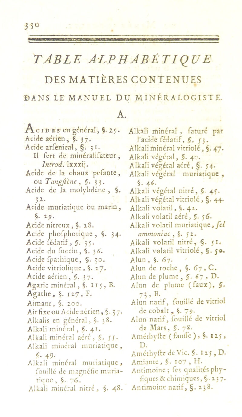V.H 5° TABLE ALPHABETIQUE DES MAT1ERES CONTENUES BANS LE MANUEL DU M IN £ R A LO G I S T E. A. A c i d e s cn genera!, §. 23. Acide aerien, §. 37. Acide arfenical, §. 31. II fert de mineralifateur, Irttrod. lxxxij. Acide de Ia chaux pefante, 011 Tungjlene, §. 33. Acide de la molybdcne , §. ’Z' Acide muriatique bu marin, §. 29. Acide nitreux , §. 18. Acide phofphorique , §. 34- Acide ledatif, §. 55. Acide du fuccin, §. 3 6. Acide fpathique, §. 30. Acide vitriolique, §. 27. Acide aerien , §. 37. Agaric mineral , §. 11 3, R. Agathe, §. 117, F. Aimant, §. 200. Air fixe 011 Acide aerien, §. 37. Alkalis cn gcneral, 58. A Ileali minem!, f. 41. Alkali mineral acre, §. 33. Alkali mineral muriatique, <3. 49. Alkali mindra! muriatique, fonillc de magnefie muria- rique, §. ~G. Alkali mindral nitr<f, §. 48. Alkali mineral , fature par 1’acide fedatif, §. 33. Alkali mineral vitriole , §. 47. Alkali vegeeal, §. 40. Alkali vegetal aere, §. 34. Alkali vegetal muriatique , §. 46.^ Alkali vegeta! nitre, §. 43. Alkali vegetal vitriole, §. 44. Alkali voiatil, §. 41. Alkali voiatil aere, §. 36. Alkali voiatil muriatique, fel ammoniac , §. 32. Aikali voiatil nitre, §. 31. Alkali voiatil vitriole, §. 50. Alun , §. 67. Alun de roclie^ §. 67, C. Alun de plume , 67 , D. Alun de plume (faux), §. 7 3 > B- Alun natif, fouibe de vitnol de cobalt „ 79. Alun natif, louillc dc vicriol de Mars, §. 7S. Ametliyftc ( faulfe ), §. 113 , D. Amdtliyftc dc Vic. §. 113 . D. Amiantc, 107 , H. Antimoine; fes qualirc's phy- fiqucs& chimiques, §. 157. Antimoine natif, §. 238.