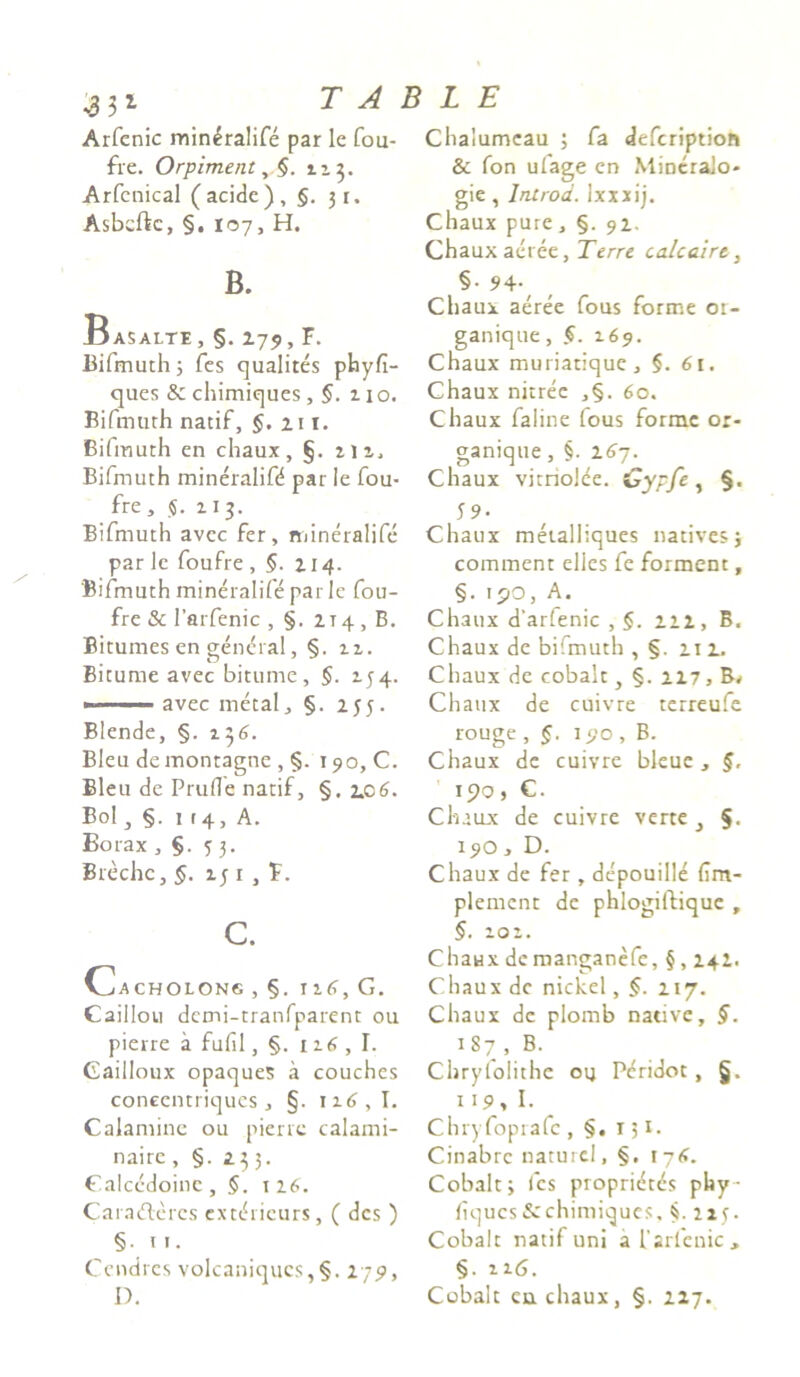 Arfenic min£ralife par le fou- fre. Orpiment 113. Arfenical (acide), §.31. Asbcftc, §. 107, H. B. Basalte , §. 279, F. Bifmuth; fes qualites phyfi- ques & chimiques ,5. 110. Bifmuth natif, §. 21 1. Bifmuth en chaux, §. m, Bifmuth mineralifd par le fou- fre, $. 113. Bifmuth avec fer, mineralife parle foufre , §. 214. 'Bifmuth mineralife parle fou- fre & 1’arfenic , §. zi4, B. Bitumes en gendral, §. 11, Bitume avec bitume, §. 134. ■ avec metal, §. 255. Blende, §. 136. Bleu demontagne , §. 190,0. Bleu de Prufle natif, §. 206. Bol, 1 (4, A. Borax ,§.53. Brechc, §. 151 , F. c. Cacholong,§. I 2.6, C. Caillou dcmi-tranfparent ou pierre a fufil, §. 116 , I. Gailloux opaques a couches coneentriques, §. ix6,I. Calamine ou pierre calami- naire, §. 235. Galccdoinc , $. 126. Caradleres extchicurs, ( des ) §• u. Cendres volcaniqucs,§. 279, D. Chalumeau ; fa defcription & fon ufage en MiocraJo- gie , lntrod. lxxxij. Chaux pure, §. 92. Chaux aeree, Terre calcaire, §. 94.^ Chaux aeree fous forme 01- ganique, §. 169. Chaux muriatique, §. 61. Chaux nitree ,§. 60. Chaux faline fous forme or- ganique , §. 267. Chaux vitrioJee. Cypfe, §. 5 9- Chaux metalliques natives; comment elles fe forment, §.190, A. Chaux d'arfenic , §. Z2Z, B. Chaux de biimuth , §. 21 Z. Chaux de cobalt, §. 2Z7, Chaux de cuivre terreufe rouge , §. 190 , B. Chaux de cuivre bleue, §, 190, C. Chaux de cuivre verte} §. I9O y D. Chaux de fer , depouilld (im- plement de phlogiftiquc , §. 101. ChaHX de manganefe, §, 242. Chaux de nickel, f. 217. Chaux de piomb native, §. 187 , B. Chryfolithe ou Pcridot , §. 119, I. Chryfoprafc , §. r 51. Cinabrc naturcl, §, 176. Cobalt; fes propridtds phy hqucs&chimiques, §. 213. Cobalt natif uni a l'arfenic, §. 116. Cobalt eu chaux, §. 217.