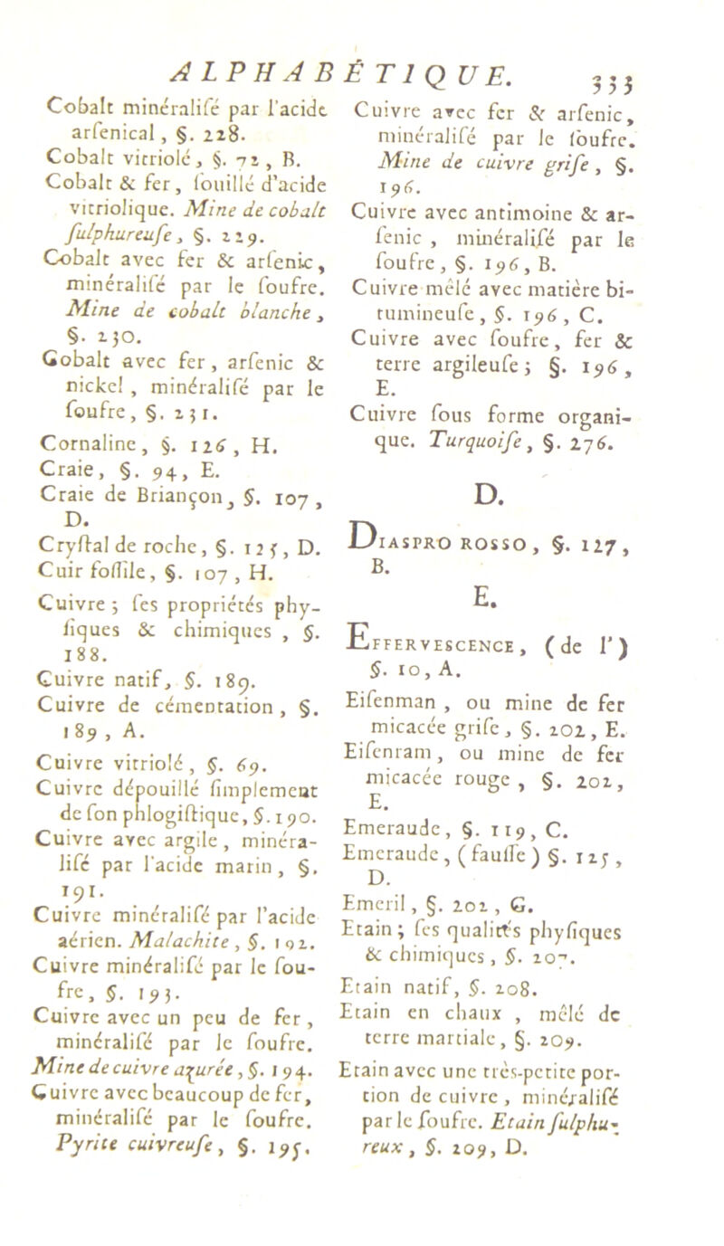 ALPHAB Cobalc mineralife par iacidc arfenical, §. 228. Cobalc virriolc, §. 72 , B. Cobalc & fer, fouilie d’acide vicriolique. Mine de cobult fulpkureufe , §. 229. Cobalc avec fer & arfenic, mineralife par le foufre. Mine de cobaic blanche, §• 130. Gobalt avec fer , arfenic & nicke! , mineralife par le foufre, §. 251. Cornaline , §. 116 , H. Craie, §. 94, E. Craie de Briangoiij §. 107, D. C ryIfal de roche, §. 12 J , D. Cuir fotlilc, §. 107 , H. Cuivre ; fes proprieces phy- liques &; chimiques , §. 188. Cuivre narif, §. 189. Cuivre de cemencacion, §. 189, A. Cuivre vicriold, §. 69. Cuivre d^pouille fimpiemear de fon piilogiftique, §. 190. Cuivre avec argile , minera- Jife par I acidc marin , §. I9I- Cuivre mineralife par 1’acidc aericn. Malachice , 1 qz. Cuivre mineralife par lc fou- fre, §■ 193. Cuivre avec un peu de fer, mineralife par le foufre. Mine de cuivre a^uree I94. Q uivrc avec bcaucoup de fer, mineralife par le foufre. Pyrite cuivreufe , §. 19^, £ T 1 QU E. Cuivre avec fer Si arfenic, mineralife par le (bufre. Mine de cuivre grife, §. 196. Cuivre avec ancimoine & ar- fenic , mineralife par le foufre, §. 196, B. Cuivre mele avec maciere bi- rumineufe , §. 196 , C. Cuivre avec foufre, fer & cerre argileufe; §. 196, E. Cuivre fous forme organi- que. Turquoife, §. 276. D. Diaspro rosso, §. 127, B. E. Effervescence , (de 1') §■ 10, A. Eifenman , ou mine de fer micacee grife, §. 202, E. Eifenram, ou mine de fer micacee rouge , §. 202, E. Emeraude , §. 119 , C. Emcraudc, ( faulfc ) §. 12; , D. Emeril, §. 202 , G. Ecain; fes qualiefs phyfiques & ebimiques, §. 20^. F.tain nacif, §. 108. Etain en cbaux , mele dc cerre martialc, §. 209. Etain avec une cres-pccice por- cion de cuivre , mine/alifd par le foufre. Ecain fu/pliu« reux, §. 209, D.