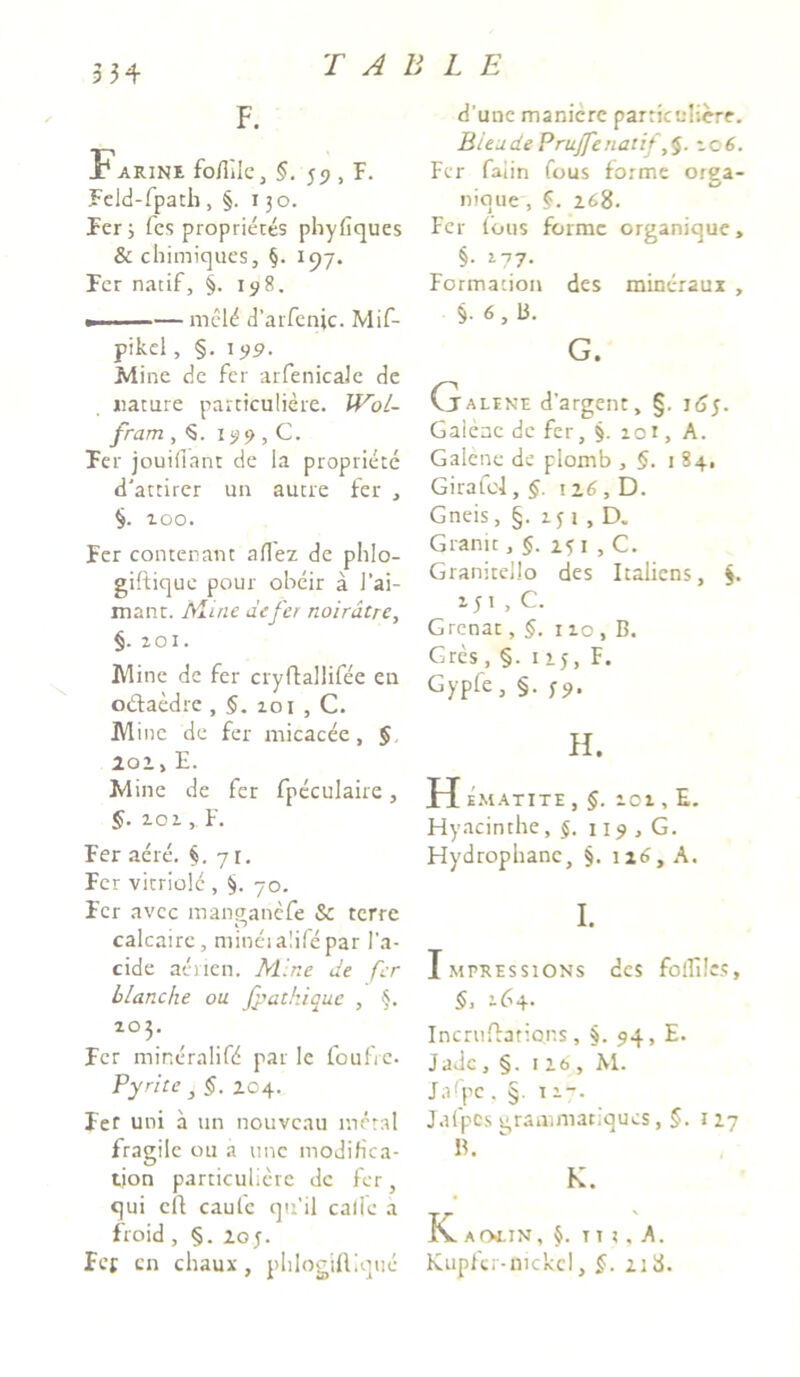3 34 F. Farine fo/Ttic, §. J9 , F. Feld-fpath, §. 130. Fer; fcs proprietes phyfiques & chimiques, §. 197. Fer natif, §. 198. »■ ■■—— mcl<* d’arfenic. Mif- pikel, §. 199. Mine de fer arfenicale de nature particuliere. WoL- fram ,5. 159, C. Fer jouifiant de la propriete d'attirer un autre fer , §. 100. Fer contenant aflez de phlo- giftique pour obcir a J’ai- mant. Mine defer noirdtre, §. zoi. M ine de fer cryffallifee en o&aedre , §.zoi , C. M ine de fer micacee, § 201, E. M ine de fer fpeculaire, §. 101, F. Fer aere. §. 7 r. Fer vitriold , §. 70. Fer avcc manaanefe & terre calcaire, minei alile par l’a- cide acnen. Mine de fer blanche ou fp at hi qu.e , §. 203. Fer mineralifd par le foufrc. Pyrite , §. 204. Fef uni a un nouveau metal fragile ou a une modifica- tion particuliere de fer, qui cft caule qtfil calle a froid , §. 20 y. Fef cn chaux , phlogiftique d’unc manicre particuliere. BieudePrujfenatif zc 6. Fer falin fous forme orga- nique , §. 168. Fer fous forme organique, §• 2-77- Formacion des mincraux , §•6,13. G. Galene d’argent, §. j6j. Gaienc de fer, §. zot, A. Galene de plomb , §. 1 84, Girafcl, §. \i6, D. Gneis, §. zj 1 , D. Granit , §. 251 , C. Granitello des Italiens, $. zji , C. Grcnat, §. 110 , B. Grcs, §. 1 xy, F. Gypfe, §. H. H ematite , §. zoz , E. Hyacinthe, 119 , G. Hydrophane, §. 126, A. I. Impressions des folTUcs, §, 164. Incrufbrions , §. 94, E. Jadc, §. 116, M. Jafpc . §. 11-. Jafpes gramniatiques, 127 B. K. K. AOLIN , §. T I X , A. Kupfci-mckcl, §. 2:d.