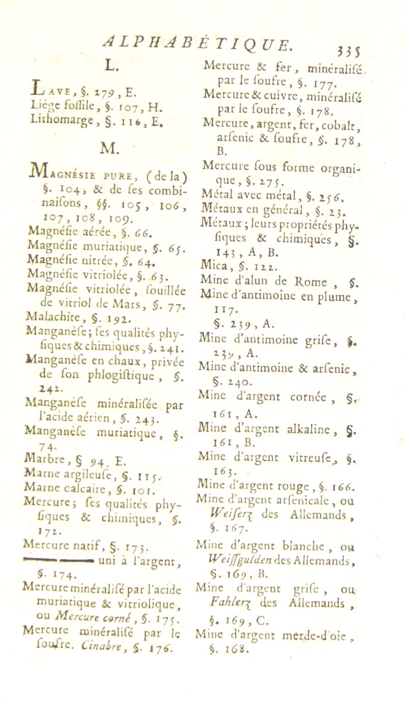A LP II AB L. B ave, §. r79 , e. Liegefoflile, §. 107, H. Lithomarge, §. 116 3 E. M. Mi agnesie pure, (dela) §• 104, & de fes combi- n ai fons , §§. 105, 106, 107 , ic8 , 109. Magnefie aeree, §. 66. Magnefie muriatique, §. 6 Magnefie nitree, §. 64. Magnefie vitriolee, §.63. Magnefie vitriolee, fouillee de vitriol de Mars, §. 77. Malachite, §. 152. Manganefe; fes qualites phy- fiques & chimiques, §. 141. Manganefe en chaux, prive'e de fon phlogiftique , §. 241. Manganefe min^ralifde par l'acide aerien, §. 243. Manganefe muriatique, §. 74- AIarbre,§ 94 p. Marne argileufc, §. 11 j,- Marne calcaire, §. 10 r. Mercure5 fes qualites phy- fiques & chimiques, §. 172. Mercure natif, §. 173. —■ ** uni a 1'argent, §■ 174- Mercure min^ralife par 1’acide muriatique & vitriolique, ou Mercure corne , §. 17 3. Mercure mineralifc par le foufre. Cinabre, $. 176. etique. J35 Mercure & fer, mineralife, par le loufrc , §. 177. Mercure &cuivre, mineralif Mercure, argenr, fer, cobalt, arfenic & foufre, §. 178, B. Mercure fous forme organi- que, §. z7y. Me tau x en g^neral, §. 25. Metaux ; leurs proprietes phy. fiques & chimiques, §. 14? » A, B. Mica, §. m. Mine dalun de Rome , §. Mine d antimoine en plume, 117. §. 239 , A. Mine d’ antimoine grifc, 13v , A. Mine d’antimoine & arfenic, §. 140. Mine dargent cornee , §, 16x , A. Mine dargent alkaline , §. 161 , B.' Mine dargent vitreufe,, §. 1^3- Mine d'argent rouge , §. 166. Mine dargent arfcnicale , ou IVeifer{ des Allemands, §• 167. Mine d'argcnt blanche , ou Weijfgutdcndes Allemands, §. 169, B. Mine d’argent grife , ou. Fahler£ des Allemands , §. 169 , C. Mine d’argcnt merde-d oie , §. \Ci. f.v