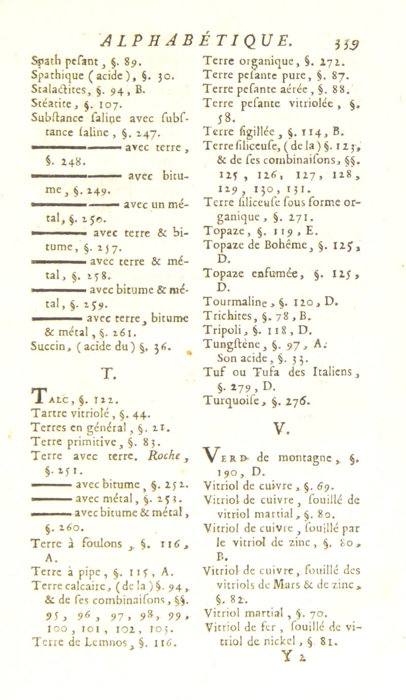 Spath pefant , §. 89. Spathique (acide ), §. 30. Stalacfites, §. 94 , B. Steatite, §. 107. Subitanee falirie avec fubf- tance laline , §. 247. ■ ■ 1 avec terre , §• 248. me3 §. 249. avec bitu- avec un me- tal, §. i$r>. ■ ■ ' ■ avec terre & bi- tume, §. 137. avec terre & md- tal, §. 238. » avec bitume & me- tal, §. 2J9. ■ '■ — ■ avec terre „ bitume & metal, 261. Succin, (acide du) 36. T. TAtC , §. 122. Tartre vitriole , §. 44. Terres en gen^ral , §. 21. Terre primitive, §.83. Terre avec terre. Roche, §• Mi- ■■■ avec bitume y §. 252. —■ ■ avec metal, §. 25;. -- ■■■ - avec bitume & metal, §. z6o. Terre a foulons y §. 116 , A. Tetre a pipe, §. it?, A. Terrecalcaire, (de !a )§. 94, & de fes combinaifons, §§. 95 , 96 , 97 , 98, 99 , 100 , 101 , 102 , 105. Terre de Lemnos, §. 116. Terre organique, §. 272. Terre pelante pure, §. 87. Terre pefante aeree , §. 88. Terre pefante vitriolee , §„ 58. Terre figillee , §. 114, B. Terrefiliccufe, (dela) §. 123, & de fes combinaifons, §§. 125 , 126, 127, 118, 129, 130, 131. Terre liliceufe fous forme or- ganique , §. 271. Topaze, §. 119 , E. Topaze de Boheme, §. I2J, D. Topaze enfum£e, §. 125, D. Tourmaline , §. I2o,D. Trichites, §. 78, B. Tripoli, §. 118 , D. Tungftene, §. 97, A: Son acide, §. 33. Tuf ou Tufa des Italicns, §. 279 , D. Turquoife» §. 276. V. Vek* de montagne ,, §. 190, D. Vitriol de cuivre , §. 69. Yitriol de cuivre , fouille de vitriol martial, §. 80. Vitriol de cuivre , fouille par le vitriol de zinc, 80, B. Vitriol de cuivre, fouille des vitriols de Mars 6c dc zinc , §. 82. Vitriol martial , §. 70. Vitriol de fer , fouille de vi- triol de nickcl, § 81. Y 2