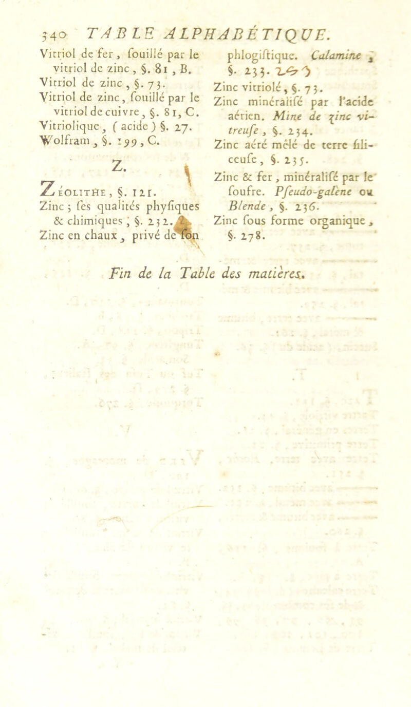 540 TABLE ALPHABETIQUE. Vici iol de fer, fouilie par le vicriol de zinc , 81 , B. Virriol de zinc ,§.73. Vicriol de zinc, fouilie par le vicriol de cuivre, §. 81, C. Vitriolique, ( acide ) §. 27. Wolfram 3 §. 199, C. z. ^ Z eolitHe , §. 1 ir. Zinc ; fes qualites phyfiques & cliimiques; §. Zinc en chaux prive de^fn phlogiftique. Calamine 1 §• 235. IA?*) Zinc vitriole, §. 73. Zinc mineraiife par l’acide acricn. Mine de \inc vi- treufe , §. 234. Zinc aere mele de terre Bli- ceufe, §.23 5. Zinc & fer, mineraiife par Jc foufre. Pfeudo-galene ou. Blende, §. 236. Zinc fous forme organique, §• 278. Fin de la Table des maderes.