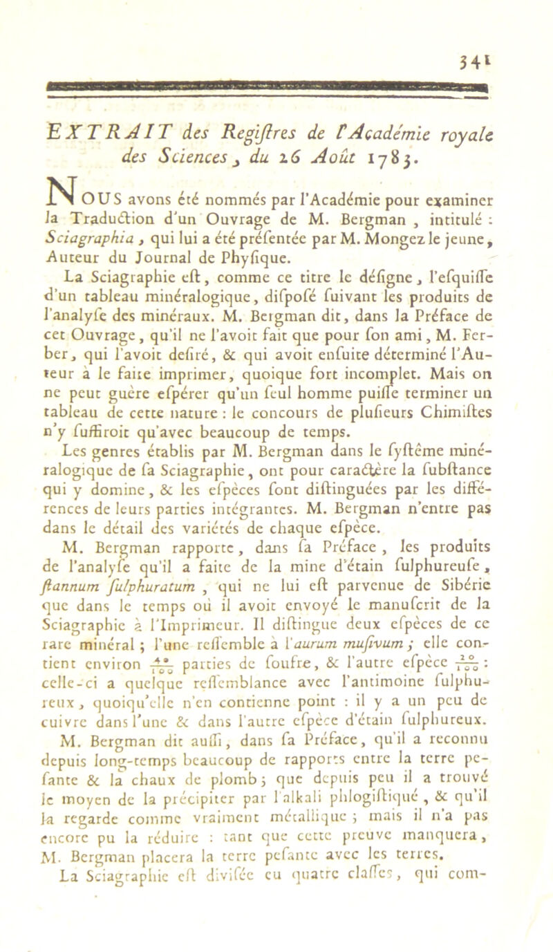34* EXTRAIT des Regi/}res de tAcademle royale des Sciences du z 6 Aout 1783. N OUS avons et^ nommes par 1’Acaddmie pour examiner Ja Traduftion d'un Ouvrage de M. Bergman , intitule : Sciagraphia , qui lui a ete prefentee par M. Mongez le jeune , Auteur du Journal de Phyfique. La Sciagraphie eft, comme ce titre le defigne , 1’efquifle d’un rableau mineralogique, difpofe fuivant les produics de 1’analyfe des mineraux. M. Bergman dic, dans la Preface de cet Ouvrage , qu’il ne 1’avoit fait que pour fon ami, M. Fer- ber, qui 1'avoit delire, & qui avoit enfuite determine l’Au- teur a le faice imprimer, quoique fort incomplec. Mais on ne peuc guere efperer qu’un feul homme puilTe terminer un tableau de cette nature : le concours de plufieurs Chimiftes n’y fu/Hroic quavec beaucoup de temps. Les genres etablis par M. Bergman dans le fyfteme mine- ralogique de fa Sciagraphie, ont pour caraeftere la fubftance qui y domine, & les efpeces font diftinguees par les diffe- rences de leurs parties integrantes. M. Bergman n’entre pas dans le detail des varietes de chaque efpece. M. Bergman rapporte, dans fa Preface , les produits de 1’analyfe qu’il a faite de la mine d’etain fulphureufe, ftannum fu/phuratum , qui ne lui eft parvenue de Sib^ric que dans le temps oii il avoit envoye le manuferit de Ia Sciagraphie a 1'Imprimeur. 11 diftingue deux efpeces de ce rare mineral; Pune reflemble a 1 'aurum mufivum ; elle con- cient cnviron parties de foufre, & 1’autre efpece : cellc-ci a quclquc rcflcmblance avec 1’antimoine fulphu- reux, quoiqu’ellc n’en contienne point : il y a un peu de cuivrc dans fune & dans 1'autrc efpece d’ecain lulphureux. M. Bergman dic aulfi, dans fa Preface, quii a reconnu depuis long-tcmps beaucoup de rappores entre la terre pe- fante & la chaux de plomb 5 que depuis peu il a trouvd le moyen de la precipiter par l alkali phlogiftique , & qu’il Ja regarde comme vraiinent mccalliquc ; mais il na pas encorc pu la reduire : ranc que cette prcuvc manquera, M. Bergman placera la terre pefante avec les terres. La Sciagraphie eft divifec cu quaere cla/Tcs, qui com-