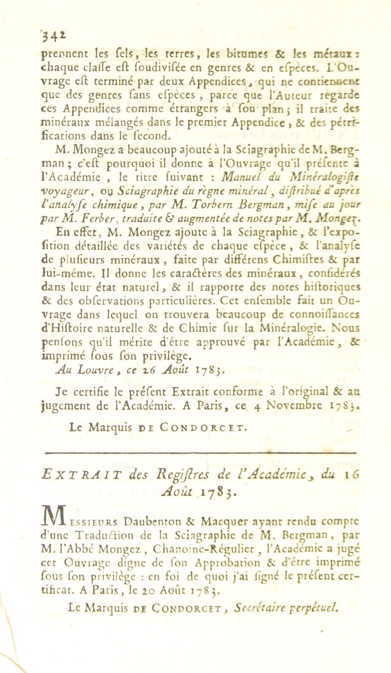 34* prennent les fels, les rcrres, les bitumes & les m^taui: chaque clalTe eft foudivifife en gcnres & en efpeces. L‘Ou- vrage eft termine par deux Appendices, qui ne contienoeixt que des genres fans efpeces , parce que 1’Auteur regarde ces Appendices comme etrangers a fon plan j il trahe des mineraux melanges dans le premier Appendice > & des petri- fications dans le fecond. M. Mongez a beaucoup ajoute a la Sciagraphie de M. Berg- man; c’eft pourquoi il donne a 1’Ouvrage qu’il prelente a 1’Academie , le titre fuivant : Manuel du Mineralogijlt voyageur, ou Sciagraphie du regne mineral} dijiribue d'apres 1'analyfe chimique, par M. Torbern Bergman , mife au jour par M. Ferber, traduite & augmentee de notes par M.. Monge Eneffet, M. Mongez ajoute a la Sciagraphie, & 1’expo- fition d^taillee des varietes de chaque efpece , & l’analyfe de piufieurs mineraux , faite par differens Chimiftes & par lui-meme. Il donne les cara&eres des mineraux, confideres dans leur etat naturel, & il rapporte des notes hiftoriques & des obfervations particulieres. Cet enfemble fait un Ou- vrage dans lequel on trouvera beaucoup de connoiffances d’Hiftoire naturelle & de Chimie fur la Mineralogie. Nous penfons qu'il merite detre approuve par 1'Acadcmie, & imprime lous fon privilege. Au Louvre , ce x 6 Aout 1783. Je certifie le prefent Extrait conforme a 1’original & aa jugcment de 1’Academie. A Paris, ce 4 Novembre 1783. Le Marquis de Condorcet. EXTRAIT des Regijlres de l’ Academic 3 du 1 G Aout 1783. Me ssieurs Daubenton & Macquer ayant rendu comprc d’unc Tradudtion de Ia Sciagraphie de M. Bergman, par M. 1’Abbe Mongez, Chanoinc-Rdgulier , 1’Academic a juge cet Ouvragc digne de fon Approbation & d’etre imprime fous fon privildgc : en foi de quoi j’ai fignd le prefent cer- tiheat. A Paris, le zo Aout 1783. Le Marquis de Condorcet, Sccrctaire perpetuel.