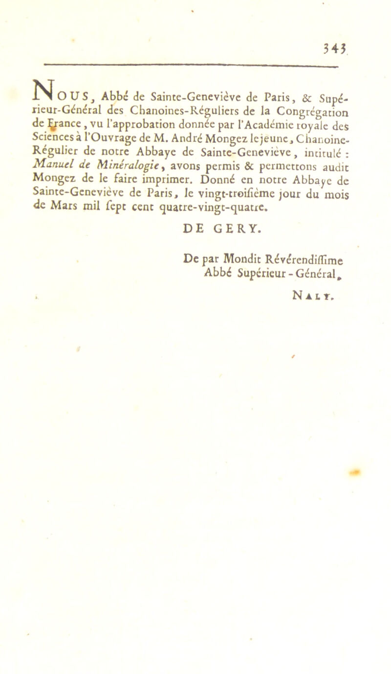 345 N OUS, Abbe de Sainte-Genevieve de Paris, & Supe- rieur-G^neral des Chanoines-Reguliers de la Congregation de Ijfance , vu 1'approbation donn^e par 1'Academie royale des Sciencesa 1’Ouvrage de M. Andre Mongez lejeunc, Chanoine- Regulier de noere Abbaye de Sainte-Genevieve, incitule : Manucl de Mineralogie, avons permis & permettons audit Mongez de Ie faire imprimer. Donn^ en notre Abbaye de Sainte-Genevieve de Paris, Je vingt-troifieme jour du mois de Mars mil fepe cent quatre-vingt-quatre. DE GERY. De par Mondit ReverendifTime Abb<£ Superieur-General. . N a i r.