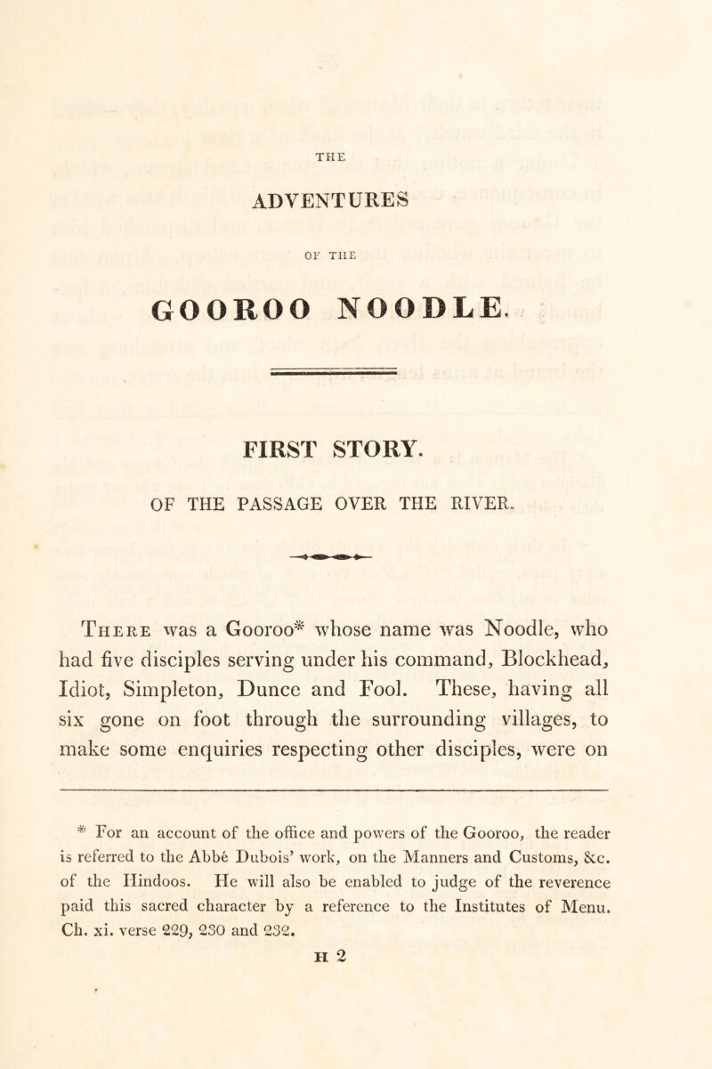 THE ADVENTURES OF THE GOOROO NOODLE. FIRST STORY. OF THE PASSAGE OVER THE RIVER. There was a Gooroo^ whose name was Noodle, who had five disciples serving under his command. Blockhead, Idiot, Simpleton, Dunce and Fool. These, having all six gone on foot through the surrounding villages, to make some enquiries respecting other disciples, were on * For an account of the office and powers of the Gooroo, the reader is referred to the Abbe Dubois’ work, on the Manners and Customs, &c. of the Hindoos. He will also be enabled to judge of the reverence paid this sacred character by a reference to the Institutes of Menu. Ch. xi. verse 229, 230 and 232. H 2