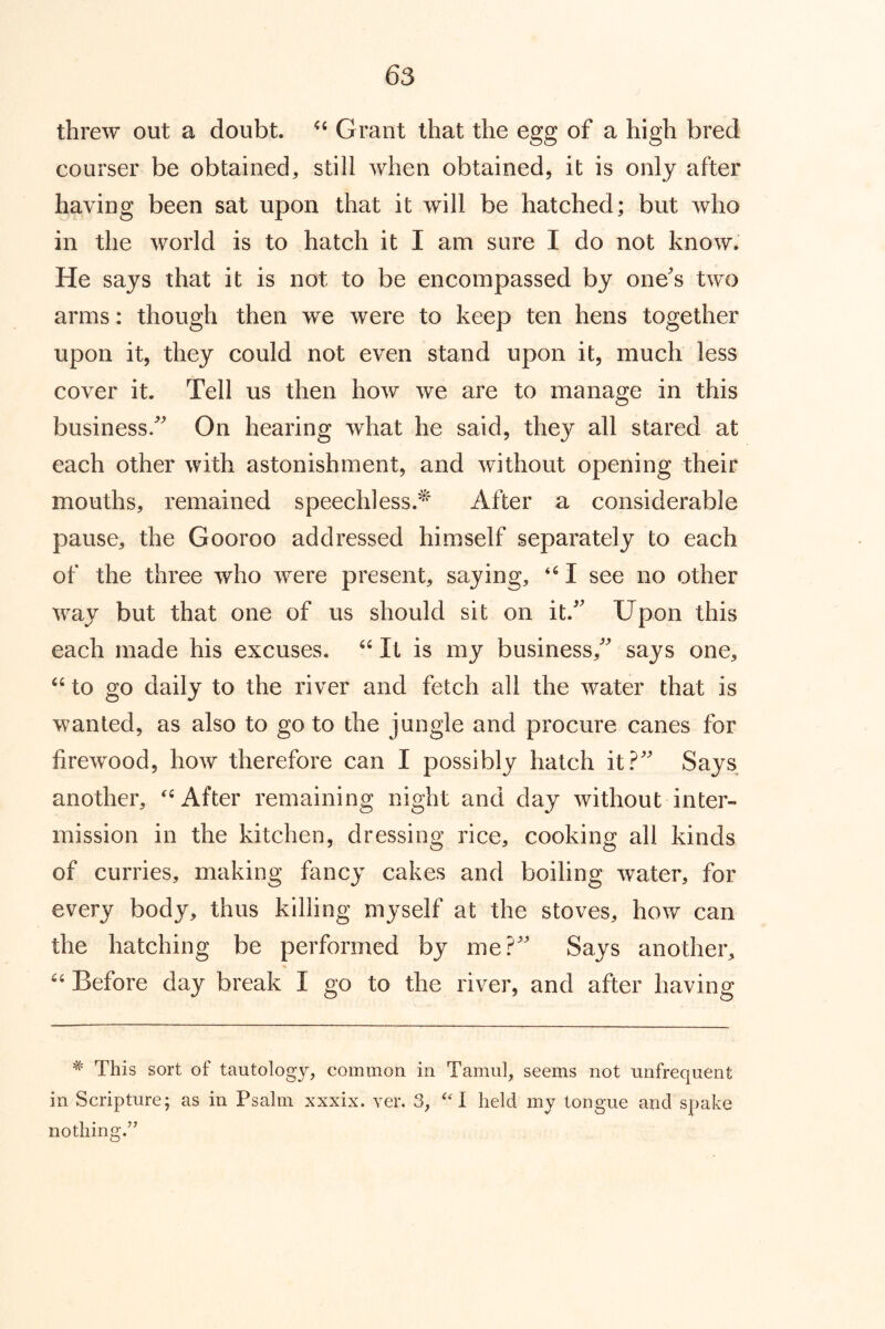 threw out a doubt. Grant that the egg of a high bred courser be obtained, still when obtained, it is only after having been sat upon that it will be hatched; but who in the world is to hatch it I am sure I do not know. He says that it is not to be encompassed by one's two arms: though then we were to keep ten hens together upon it, they could not even stand upon it, much less cover it. Tell us then how we are to manage in this business. On hearing what he said, they all stared at each other with astonishment, and without opening their mouths, remained speechless.^ After a considerable pause, the Gooroo addressed himself separately to each of the three who were present, saying, I see no other way but that one of us should sit on it. Upon this each made his excuses. “ It is my business, says one, to go daily to the river and fetch all the water that is wanted, as also to go to the jungle and procure canes for firew’^ood, how therefore can I possibly hatch it? Says another, After remaining night and day without inter- mission in the kitchen, dressing rice, cooking all kinds of curries, making fancy cakes and boiling water, for every body, thus killing myself at the stoves, how can the hatching be performed by me? Says another, % “ Before day break I go to the river, and after having This sort of tautology, common in Tamul, seems not unfrequent in Scripture; as in Psalm xxxix. ver. 3, “1 held my tongue and spake nothing.'’’