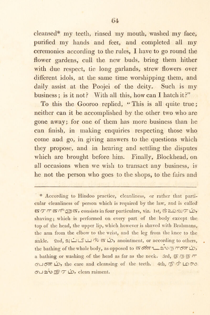 cleansed^ mj teeth, rinsed my mouth, washed my face, purified my hands and feei, and completed all my ceremonies according to the rules, I have to go round the flower gardens, cull the new buds, bring them hither with due respect, tie long garlands, strew flowers over different idols, at the same time worshipping them, and daily assist at the Poojei of the deity. Such is my business; is it not? With all this, how can I hatch it?' To this the Gooroo replied, This is all quite true; neither can it be accomplished by the other two who are gone away; for one of them has more business than he can finish, in making enquiries respecting those who come and go, in giving answers to the questions which they propose, and in hearing and settling the disputes which are brought before him. Finally, Blockhead, on all occasions when Ave Avish to transact any business, is he not the person Avho goes to the shops, to the fairs and * According to Hindoo practice, cleanliness, or rather that parti- cular cleanliness of person which is required by the law, and is called ^ n rp ^2) ^, consists in four particulars, viz. 1 st, ^ V—Q. 6:14 lo, shaving; which is performed on every part of the body except the top of the head, the upper lip, which however is shaved with Brahmans, the arm from the elbow to the wrist, and the leg from the knee to the ankle. 2nd, ^ lIj [—S’ LU ^ OJ LO, anointment, or according to others, the bathing of the whole body, as opposed to KT oboi rrcyur lx>5 a bathing or washing of the head as far as the neck. 3rd, ^ g rr C5A-J (JOT LD, the care and cleansing of the teeth. 4th, cr LX) 0\3 cru 2A) ^ 0~ LD5 clean raiment. A