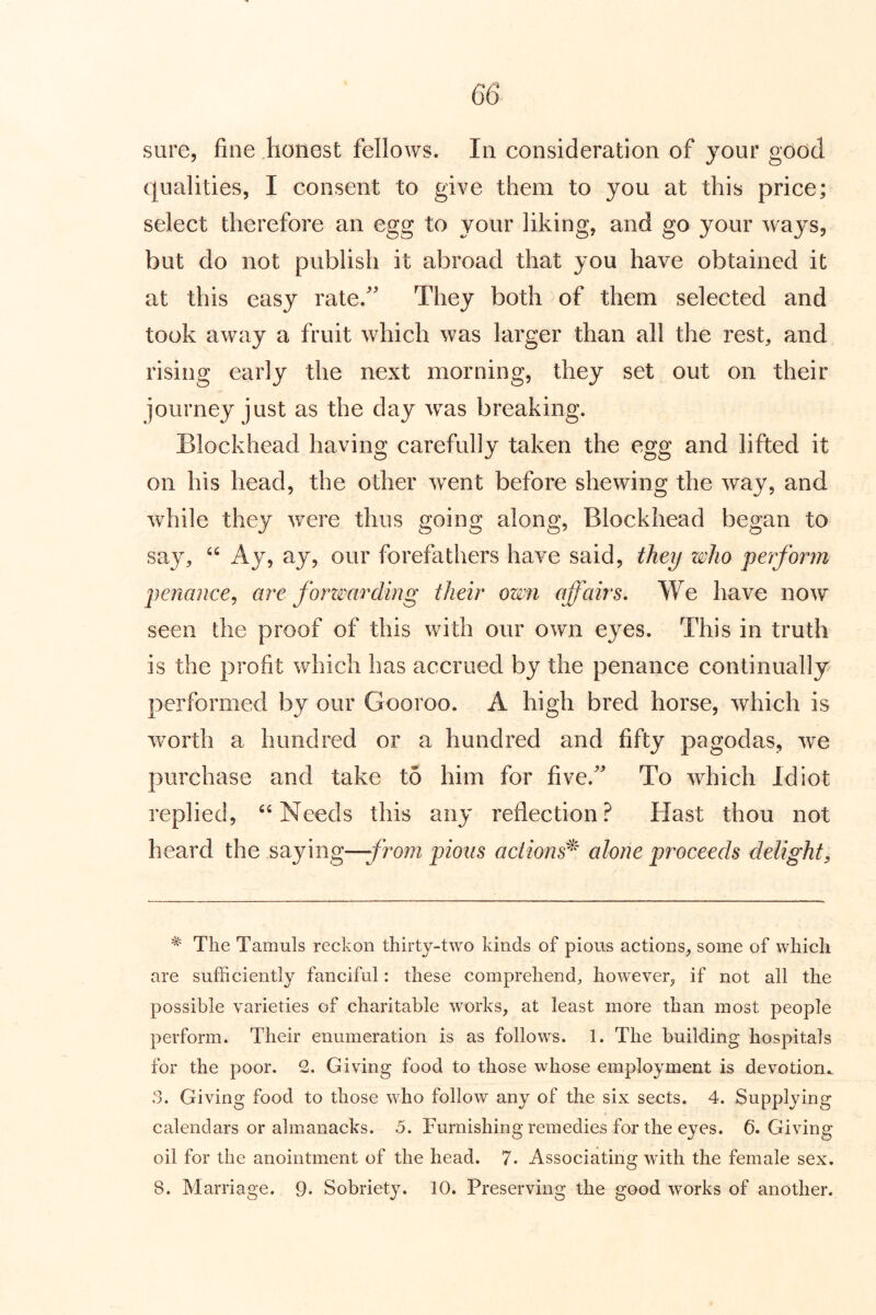 sure, fine honest fellows. In consideration of your good qualities, I consent to give them to you at this price; select therefore an egg to your liking, and go your ways, but do not publish it abroad that you have obtained it at this easy rate.^' They both of them selected and took away a fruit which was larger than all the rest, and rising early the next morning, they set out on their journey just as the day was breaking. Blockhead having carefully taken the egg and lifted it on his head, the other went before shewing the way, and while they wxre thus going along, Blockhead began to say, Ay, ay, our forefathers have said, they who perform penance^ are forzmrdmg their own affairs. We have now seen the proof of this with our own eyes. This in truth is the profit which has accrued by the penance continually performed by our Gooroo. A high bred horse, which is wmrth a hundred or a hundred and fifty pagodas, we purchase and take to him for five.' To which Idiot replied, Needs this any reflection.^ Hast thou not heard the saying—from pious actions^ alone proceeds delight. The Tamuls reckon thirty-two kinds of pious actions, some of which are sufficiently fanciful: these comprehend, however, if not all the possible varieties of charitable works, at least more than most people perform. Their enumeration is as follows. 1. The building hospitals for the poor. 2. Giving food to those whose employment is devotion^ 3. Giving food to those who follow any of the six sects. 4. Supplying calendars or almanacks. 5. Furnishing remedies for the eyes. 6. Giving oil for the anointment of the head. 7. Associating with the female sex. 8. Marriage. 9. Sobriety. 10. Preserving the good works of another.