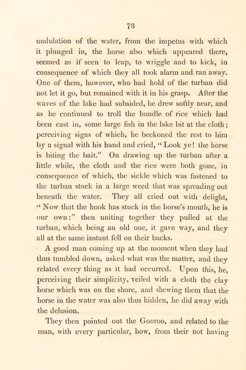 undulation of the water, from the impetus with which it plunged in, the horse also which appeared there, seemed as if seen to leap, to wriggle and to kick, in consequence of which they all took alarm and ran away. One of them, however, who had hold of the turban did not let it go, but remained with it in his grasp. After the waves of the lake had subsided, he drew softly near, and as he continued to troll the bundle of rice which had been cast in, some large fish in the lake bit at the cloth; perceiving signs of which, he beckoned the rest to him by a signal with his hand and cried, Look ye! the horse is biting the bait.^^ On drawing up the turban after a little while, the cloth and the rice were both gone, in consequence of which, the sickle which was fastened to the turban stuck in a large weed that was spreading out beneath the water. They all cried out with delight, Now that the hook has stuck in the horse's mouth, he is our own: then uniting together they pulled at the turban, which being an old one, it gave way, and they all at the same instant fell on their backs. A good man coming up at the moment when they had thus tumbled down, asked what was the matter, and they related every thing as it had occurred. Upon this, he, perceiving their simplicity, veiled with a cloth the clay horse which was on the shore, and shewing them that the horse in the water was also thus hidden, he did away with the delusion* They then pointed out the Gooroo, and related to the man, with every particular, how, from their not having