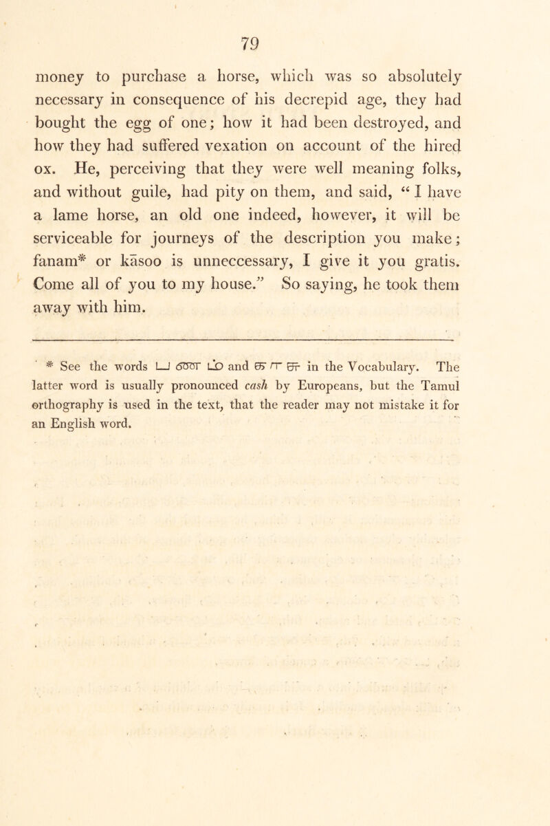 money to purchase a horse, which was so absolutely necessary in consequence of his decrepid age, they had bought the egg of one; how it had been destroyed, and how they had suffered vexation on account of the hired ox. He, perceiving that they were well meaning folks, and without guile, had pity on them, and said, I have a lame horse, an old one indeed, however, it will be serviceable for journeys of the description you make; fanam^ or kasoo is unneccessary, I give it you gratis. Come all of you to my house.' So saying, he took them away with him. ^ See the words I—I 6^^ L*D and 0> H 0r in the Vocabulary. The latter word is usually pronounced cash by Europeans, but the Tamul orthography is used in the text, that the reader may not mistake it for an English word.