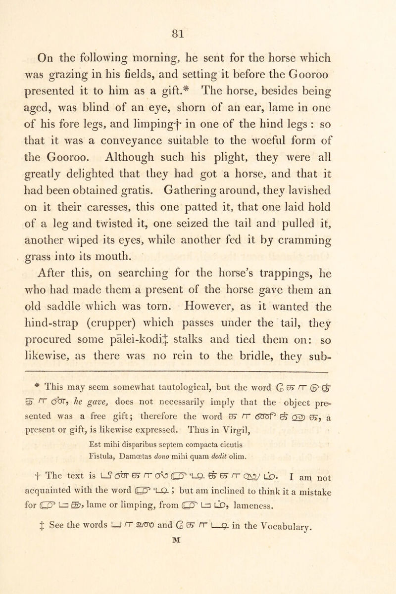 On the following morning, he sent for the horse which was grazing in his fields, and setting it before the Gooroo presented it to him as a gift.^ The horse, besides being aged, was blind of an eye, shorn of an ear, lame in one of his fore legs, and limping'^'* in one of the hind legs : so that it was a conveyance suitable to the woeful form of the Gooroo. Although such his plight, they were all greatly delighted that they had got a horse, and that it had been obtained gratis. Gathering around, they lavished on it their caresses, this one patted it, that one laid hold of a leg and twisted it, one seized the tail and pulled it, another wiped its eyes, while another fed it by cramming grass into its mouth. After this, on searching for the horse's trappings, he who had made them a present of the horse gave them an old saddle which was torn. However, as it wanted the hind-strap (crupper) which passes under the tail, they procured some palei-kodij stalks and tied them on: so likewise, as there was no rein to the bridle, they sub- * This may seem somewhat tautological, but the word G ^7 rr (p ^ ^ rr our, he gave, does not necessarily imply that the object pre^ sented was a free gift; therefore the word 07 H ^ OU) 07, a present or gift, is likewise expressed. Thus in Virgil, Est mihi disparibus septem compacta cicutis Fistula, Damoetas dono mihi quam dedit olim. t The text is lS* 07 rr' (UO ‘l_0- ^ 07 rr ld. I am not acquainted with the word 'l_0.; but am inclined to think it a mistake for (C^ Ln lame or limping, from L=] LO, lameness. J See the words LJ rr and rr |—in the Vocabulary. M