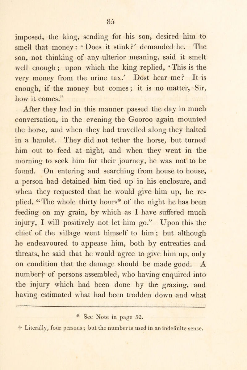 imposed, the king, sending for his son, desired him to smell that money: ^Does it stink?' demanded he. The son, not thinking of any ulterior meaning, said it smelt well enough; upon which the king replied, ‘ This is the very money from the urine tax.' Dost hear me? It is enough, if the money but comes; it is no matter, Sir, how it comes. After they had in this manner passed the day in much conversation, in the evening the Gooroo again mounted the horse, and when they had travelled along they halted in a hamlet. They did not tether the horse, but turned him out to feed at night, and when they went in the morning to seek him for their journey, he was not to be found. On entering and searching from house to house, a person had detained him tied up in his enclosure, and when they requested that he would give him up, he re- plied, ‘^The whole thirty hours^ of the night he has been feeding on my grain, by which as I have suffered much injury, I will positively not let him go. Upon this the chief of the village went himself to him; but although he endeavoured to appease him, both by entreaties and threats, he said that he would agree to give him up, only on condition that the damage should be made good. A number^* of persons assembled, who having enquired into the injury which had been done by the grazing, and having estimated what had been trodden down and what * See Note in page 52. + Literally, four persons ; but the number is used in an indefinite sense.